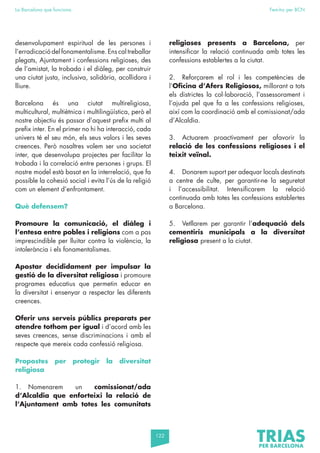 122
La Barcelona que funciona Fem-ho per BCN
desenvolupament espiritual de les persones i
l’erradicació del fonamentalisme. Ens cal treballar
plegats, Ajuntament i confessions religioses, des
de l’amistat, la trobada i el diàleg, per construir
una ciutat justa, inclusiva, solidària, acollidora i
lliure.
Barcelona és una ciutat multireligiosa,
multicultural, multiètnica i multilingüística, però el
nostre objectiu és passar d’aquest prefix multi al
prefix inter. En el primer no hi ha interacció, cada
univers té el seu món, els seus valors i les seves
creences. Però nosaltres volem ser una societat
inter, que desenvolupa projectes per facilitar la
trobada i la correlació entre persones i grups. El
nostre model està basat en la interrelació, que fa
possible la cohesió social i evita l’ús de la religió
com un element d’enfrontament.
Què defensem?
Promoure la comunicació, el diàleg i
l’entesa entre pobles i religions com a pas
imprescindible per lluitar contra la violència, la
intolerància i els fonamentalismes.
Apostar decididament per impulsar la
gestió de la diversitat religiosa i promoure
programes educatius que permetin educar en
la diversitat i ensenyar a respectar les diferents
creences.
Oferir uns serveis públics preparats per
atendre tothom per igual i d’acord amb les
seves creences, sense discriminacions i amb el
respecte que mereix cada confessió religiosa.
Propostes per protegir la diversitat
religiosa
1. Nomenarem un comissionat/ada
d’Alcaldia que enforteixi la relació de
l’Ajuntament amb totes les comunitats
religioses presents a Barcelona, per
intensificar la relació continuada amb totes les
confessions establertes a la ciutat.
2. Reforçarem el rol i les competències de
l’Oficina d’Afers Religiosos, millorant a tots
els districtes la col·laboració, l’assessorament i
l’ajuda pel que fa a les confessions religioses,
així com la coordinació amb el comissionat/ada
d’Alcaldia.
3. Actuarem proactivament per afavorir la
relació de les confessions religioses i el
teixit veïnal.
4. Donarem suport per adequar locals destinats
a centre de culte, per garantir-ne la seguretat
i l’accessibilitat. Intensificarem la relació
continuada amb totes les confessions establertes
a Barcelona.
5. Vetllarem per garantir l’adequació dels
cementiris municipals a la diversitat
religiosa present a la ciutat.
 