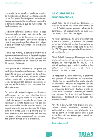124
La Barcelona que funciona Fem-ho per BCN
La creació de la Barcelona moderna s’origina
per la incorporació de diverses viles i pobles del
pla de Barcelona. Sense aquests i sense la seva
riquesa, particularitat i originalitat, no s’entendria
la Barcelona actual, la qual és multicèntrica i ho
ha de continuar sent.
La identitat, la fortalesa del teixit veïnal i la tasca
desenvolupada pel teixit associatiu de la ciutat
ha contribuït a fer de Barcelona una ciutat on
els seus barris han estat l’epicentre de la vida al
carrer i han permès que Barcelona destaqui per
la seva diversitat multicultural i la seva brillant
vida urbana.
La seva rica història, la composició urbana i la
ingent tasca desenvolupada al llarg dels anys per
part del teixit associatiu dels barris, han contribuït
a mantenir l’essència de tots i cadascun dels seus
73 barris i 10 districtes.
Quan parlem de la importància i del paper que
ha de jugar Barcelona a Catalunya i al món, no
podem fer-ho sense tenir present els 10 districtes
de la ciutat i els seus barris, ja que les diferents
realitats territorials, orogràfiques, culturals i
socials del conjunt dels barris de la ciutat són les
que han fet de Barcelona una ciutat atractiva i
admirada arreu.
Per continuar-ho fent reivindiquem una Barcelona
multicèntrica, on els seus districtes tinguin
autonomia i puguin oferir al conjunt de la
ciutadania recursos i serveis de proximitat que
no obliguin el veïnat a desplaçar-se fora dels seus
barris quan volen accedir a serveis bàsics, com
un centre de salut, una escola o una biblioteca,
entre molts altres. Això ens permetrà disposar
d’una distribució més equilibrada dels recursos
i els serveis, alhora que generarà més benestar i
més qualitat de vida per a la ciutadania.
LA CIUTAT VELLA
QUE FUNCIONA
Ciutat Vella és el bressol de Barcelona. És
aquí on va néixer una ciutat amb vocació de
capital. Cada carrer és testimoni del pas de les
generacions i els esdeveniments, les esperances
i les lluites, la feina feta i els segles.
Pel valor patrimonial, la seva proximitat amb
el mar i la centralitat, el districte s’ha convertit
en un punt d’atracció turística internacional de
primer ordre. Al mateix temps és la llar de més
de 100.000 persones que o bé hi van néixer o
bé van triar viure-hi.
Ciutat Vella té diverses problemàtiques que han
anat empitjorant en els darrers anys. L’increment
del preu de l’habitatge des de l’any 2015 i la
falta de polítiques per revertir la tendència han
obligat molts veïns i veïnes a abandonar el
districte i, fins i tot, la ciutat.
La inseguretat és, amb diferència, el problema
més greu per als barcelonins i les barcelonines,
i també ho és especialment al nostre districte.
Els indicadors delictius en augment són una
evidència. Així com també van en augment
els problemes d’incivisme i brutícia. A més, els
canvis sense consens en la mobilitat, les reformes
que dificulten l’accés al districte i fomenten la
desconnexió, i l’aïllament entre barris són i han
estat una constant.
Però, tot i així, Ciutat Vella disposa de grans
centres culturals, econòmics, universitaris i
patrimonials que donen valor al districte i que
han de servir, en treball conjunt amb la gran
xarxa d’associacions veïnals, per construir una
Ciutat Vella de primera.
Què defensem?
 