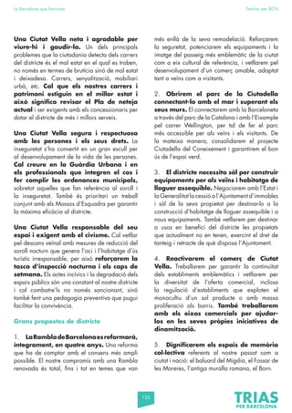 125
La Barcelona que funciona Fem-ho per BCN
Una Ciutat Vella neta i agradable per
viure-hi i gaudir-la. Un dels principals
problemes que la ciutadania detecta dels carrers
del districte és el mal estat en el qual es troben,
no només en termes de brutícia sinó de mal estat
i deixadesa. Carrers, senyalització, mobiliari
urbà, etc. Cal que els nostres carrers i
patrimoni estiguin en el millor estat i
això significa revisar el Pla de neteja
actual i ser exigents amb els concessionaris per
dotar el districte de més i millors serveis.
Una Ciutat Vella segura i respectuosa
amb les persones i els seus drets. La
inseguretat s’ha convertit en un gran escull per
al desenvolupament de la vida de les persones.
Cal creure en la Guàrdia Urbana i en
els professionals que integren el cos i
fer complir les ordenances municipals,
sobretot aquelles que fan referència al soroll i
la inseguretat. També és prioritari un treball
conjunt amb els Mossos d’Esquadra per garantir
la màxima eficàcia al districte.
Una Ciutat Vella responsable del seu
espai i exigent amb el civisme. Cal vetllar
pel descans veïnal amb mesures de reducció del
soroll nocturn que genera l’oci i l’habitatge d’ús
turístic irresponsable, per això reforçarem la
tasca d’inspecció nocturna i els caps de
setmana. Els actes incívics i la degradació dels
espais públics són una constant al nostre districte
i cal combatre’ls no només sancionant, sinó
també fent una pedagogia preventiva que pugui
facilitar la convivència.
Grans propostes de districte
1. LaRambladeBarcelonaesreformarà,
íntegrament, en quatre anys. Una reforma
que ha de comptar amb el consens més ampli
possible. El nostre compromís amb una Rambla
renovada és total, fins i tot en temes que van
més enllà de la seva remodelació. Reforçarem
la seguretat, potenciarem els equipaments i la
imatge del passeig més emblemàtic de la ciutat
com a eix cultural de referència, i vetllarem pel
desenvolupament d’un comerç amable, adaptat
tant a veïns com a visitants.
2. Obrirem el parc de la Ciutadella
connectant-lo amb el mar i superant els
seus murs. El connectarem amb la Barceloneta
a través del parc de la Catalana i amb l’Eixample
pel carrer Wellington, per tal de fer el parc
més accessible per als veïns i els visitants. De
la mateixa manera, consolidarem el projecte
Ciutadella del Coneixement i garantirem el bon
ús de l’espai verd.
3. El districte necessita sòl per construir
equipaments per als veïns i habitatge de
lloguer assequible. Negociarem amb l’Estat i
la Generalitat la cessió a l’Ajuntament d’immobles
i sòl de la seva propietat per destinar-lo a la
construcció d’habitatge de lloguer assequible i a
nous equipaments. També vetllarem per destinar
a usos en benefici del districte les propietats
que actualment no en tenen, exercint el dret de
tanteig i retracte de què disposa l’Ajuntament.
4. Reactivarem el comerç de Ciutat
Vella. Treballarem per garantir la continuïtat
dels establiments emblemàtics i vetllarem per
la diversitat de l’oferta comercial, inclosa
la regulació d’establiments que exploten el
monocultiu d’un sol producte o amb massa
proliferació als barris. També treballarem
amb els eixos comercials per ajudar-
los en les seves pròpies iniciatives de
dinamització.
5. Dignificarem els espais de memòria
col·lectiva referents al nostre passat com a
ciutat i nació: el baluard del Migdia, el Fossar de
les Moreres, l’antiga muralla romana, el Born.
 