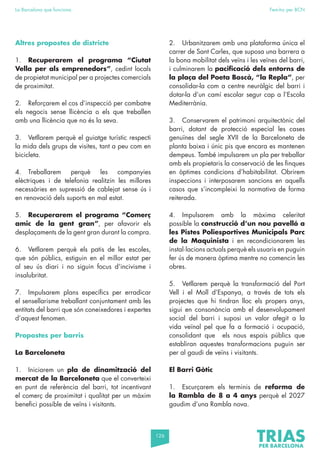 126
La Barcelona que funciona Fem-ho per BCN
Altres propostes de districte
1. Recuperarem el programa “Ciutat
Vella per als emprenedors”, cedint locals
de propietat municipal per a projectes comercials
de proximitat.
2. Reforçarem el cos d’inspecció per combatre
els negocis sense llicència o els que treballen
amb una llicència que no és la seva.
3. Vetllarem perquè el guiatge turístic respecti
la mida dels grups de visites, tant a peu com en
bicicleta.
4. Treballarem perquè les companyies
elèctriques i de telefonia realitzin les millores
necessàries en supressió de cablejat sense ús i
en renovació dels suports en mal estat.
5. Recuperarem el programa “Comerç
amic de la gent gran”, per afavorir els
desplaçaments de la gent gran durant la compra.
6. Vetllarem perquè els patis de les escoles,
que són públics, estiguin en el millor estat per
al seu ús diari i no siguin focus d’incivisme i
insalubritat.
7. Impulsarem plans específics per erradicar
el sensellarisme treballant conjuntament amb les
entitats del barri que són coneixedores i expertes
d’aquest fenomen.
Propostes per barris
La Barceloneta
1. Iniciarem un pla de dinamització del
mercat de la Barceloneta que el converteixi
en punt de referència del barri, tot incentivant
el comerç de proximitat i qualitat per un màxim
benefici possible de veïns i visitants.
2. Urbanitzarem amb una plataforma única el
carrer de Sant Carles, que suposa una barrera a
la bona mobilitat dels veïns i les veïnes del barri,
i culminarem la pacificació dels entorns de
la plaça del Poeta Boscà, “la Repla”, per
consolidar-la com a centre neuràlgic del barri i
dotar-la d’un camí escolar segur cap a l’Escola
Mediterrània.
3. Conservarem el patrimoni arquitectònic del
barri, dotant de protecció especial les cases
genuïnes del segle XVII de la Barceloneta de
planta baixa i únic pis que encara es mantenen
dempeus. També impulsarem un pla per treballar
amb els propietaris la conservació de les finques
en òptimes condicions d’habitabilitat. Obrirem
inspeccions i interposarem sancions en aquells
casos que s’incompleixi la normativa de forma
reiterada.
4. Impulsarem amb la màxima celeritat
possible la construcció d’un nou pavelló a
les Pistes Poliesportives Municipals Parc
de la Maquinista i en recondicionarem les
instal·lacions actuals perquè els usuaris en puguin
fer ús de manera òptima mentre no comencin les
obres.
5. Vetllarem perquè la transformació del Port
Vell i el Moll d’Espanya, a través de tots els
projectes que hi tindran lloc els propers anys,
sigui en consonància amb el desenvolupament
social del barri i suposi un valor afegit a la
vida veïnal pel que fa a formació i ocupació,
consolidant que els nous espais públics que
establiran aquestes transformacions puguin ser
per al gaudi de veïns i visitants.
El Barri Gòtic
1. Escurçarem els terminis de reforma de
la Rambla de 8 a 4 anys perquè el 2027
gaudim d’una Rambla nova.
 