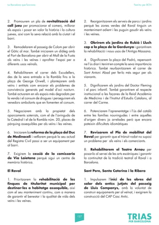 127
La Barcelona que funciona Fem-ho per BCN
2. Promourem un pla de revitalització del
call jueu per promocionar el comerç, millorar
els espais i posar en valor la història i la cultura
jueves, així com la seva relació amb la ciutat i el
barri.
3. Remodelarem el passeig de Colom per obrir
el Gòtic al mar. També iniciarem un diàleg amb
el Port de Barcelona per obrir el Moll de la Fusta
als veïns i les veïnes i aprofitar l’espai per a
diferents usos veïnals.
4. Rehabilitarem el carrer dels Escudellers,
des de la seva entrada a la Rambla fins a la
plaça de George Orwell, i plantejarem amb
veïns i entitats com encarar els problemes de
convivència generats pel model d’oci nocturn.
També actuarem en els espais més degradats per
la venda i el consum de drogues i perseguirem els
venedors ambulants que en fomenten el consum.
5. Negociarem amb la propietat dels
aparcaments soterrats, com el de l’avinguda de
la Catedral i el de la Rambla núm. 20, places de
pàrquing assequibles per als veïns i les veïnes.
6. Iniciarem la reforma de la plaça del Duc
de Medinaceli i vetllarem perquè la seu actual
del Registre Civil passi a ser un equipament per
al barri.
7. Exigirem la cessió de la comissaria
de Via Laietana perquè sigui un centre de
memòria històrica.
El Raval
1. Prioritzarem la rehabilitació de les
finques de titularitat municipal per
destinar-les a habitatge assequible, així
com el seu manteniment continu, com a manera
de garantir el benestar i la qualitat de vida dels
veïns i les veïnes.
2. Reorganitzarem els serveis de parcs i jardins
perquè les zones verdes del Raval tinguin un
manteniment adient i les puguin gaudir els veïns
i les veïnes.
3. Obrirem els jardins de Rubió i Lluch
cap a la plaça de la Gardunya i garantirem
la rehabilitació i nous usos de l’Antiga Massana.
4. Dignificarem la plaça del Padró, repensant-
ne l’ús diari i tenint en compte la seva importància
històrica. També reurbanitzarem el carrer de
Sant Antoni Abad per fer-lo més segur per als
vianants.
5. Dignificarem els jardins del Doctor Fleming
i el parc infantil. També garantirem el respecte
institucional a les façanes de la Reial Acadèmia
de Medicina i de l’Institut d’Estudis Catalans, al
carrer del Carme.
6. Potenciarem l’aprenentatge i l’ús del català
entre les famílies nouvingudes i entre aquelles
d’origen divers ja arrelades però que encara
pateixin dificultats idiomàtiques
7. Revisarem el Pla de mobilitat del
Raval per garantir que el trànsit rodat no suposi
un problema per als veïns i els comerciants.
8. Rehabilitarem el Teatre Arnau per
posar-lo al servei de les arts escèniques i garantir
la continuïtat de la tradició teatral al Raval i a
Barcelona.
Sant Pere, Santa Caterina i la Ribera
1. Impulsarem l’inici de les obres del
solar dels antics jutjats del passeig
de Lluís Companys, amb la voluntat de
construir equipaments per al veïnat, i exigirem la
construcció del CAP Casc Antic.
 