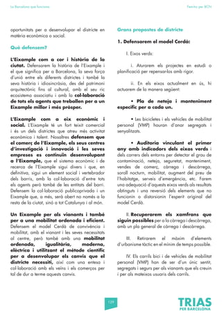 129
La Barcelona que funciona Fem-ho per BCN
oportunitats per a desenvolupar el districte en
matèria econòmica o social.
Què defensem?
L’Eixample com a cor i història de la
ciutat. Defensarem la història de l’Eixample i
el que significa per a Barcelona, la seva força
d’unió entre els diferents districtes i també la
seva història i idiosincràsia, des del patrimoni
arquitectònic fins al cultural, amb el seu ric
ecosistema associatiu i amb la col·laboració
de tots els agents que treballen per a un
Eixample millor i més pròsper.
L’Eixample com a eix econòmic i
social. L’Eixample té un fort teixit comercial
i és un dels districtes que atreu més activitat
econòmica i talent. Nosaltres defensem que
el comerç de l’Eixample, els seus centres
d’investigació i innovació i les seves
empreses es continuïn desenvolupant
a l’Eixample, que el sistema econòmic i de
recerca de l’Eixample sigui divers i que, en
definitiva, sigui un element social i vertebrador
dels barris, amb la col·laboració d’entre tots
els agents però també de les entitats del barri.
Defensem la col·laboració publicoprivada i un
Eixample que, a més, serà obert no només a la
resta de la ciutat, sinó a tot Catalunya i al món.
Un Eixample per als vianants i també
per a una mobilitat ordenada i eficient.
Defensem el model Cerdà de convivència i
mobilitat, amb el vianant i les seves necessitats
al centre, però també amb una mobilitat
ordenada, igualitària, moderna,
elèctrica i utilitzant el mètode científic
per a desenvolupar els canvis que el
districte necessiti, així com una entesa i
col·laboració amb els veïns i els comerços per
tal de dur a terme aquests canvis.
Grans propostes de districte
1. Defensarem el model Cerdà:
I. Eixos verds:
		
		 i. Aturarem els projectes en estudi o
planificació per repensar-los amb rigor.
		 ii. En els eixos actualment en ús, hi
actuarem de la manera següent:
		• Pla de neteja i manteniment
específic per a cada un.
		 • Les bicicletes i els vehicles de mobilitat
personal (VMP) hauran d’anar segregats i
senyalitzats.
		• Auditoria vinculant el primer
any amb indicadors dels eixos verds i
dels carrers dels entorns per detectar el grau de
contaminació, neteja, seguretat, manteniment,
vendes de comerç, càrrega i descàrrega,
soroll nocturn, mobilitat, augment del preu de
l’habitatge, serveis d’emergència, etc. Farem
una adequació d’aquests eixos verds als resultats
obtinguts i una reversió dels elements que no
funcionin o distorsionin l’esperit original del
model Cerdà.
II. Recuperarem els xamfrans que
siguin possibles per a la càrrega i descàrrega,
amb un pla general de càrrega i descàrrega.
III. Retirarem el màxim d’elements
d’urbanisme tàctic en el mínim de temps possible.
IV. Els carrils bici i de vehicles de mobilitat
personal (VMP) han de ser d’un únic sentit,
segregats i segurs per als vianants que els creuin
i per als mateixos usuaris dels carrils.
 