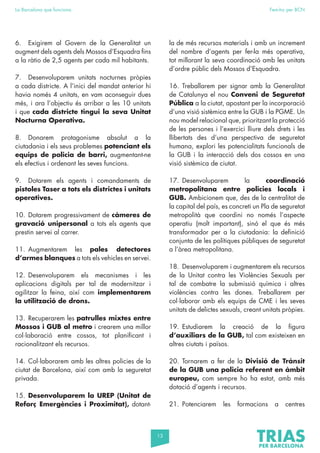 13
La Barcelona que funciona Fem-ho per BCN
6. Exigirem al Govern de la Generalitat un
augment dels agents dels Mossos d’Esquadra fins
a la ràtio de 2,5 agents per cada mil habitants.
7. Desenvoluparem unitats nocturnes pròpies
a cada districte. A l’inici del mandat anterior hi
havia només 4 unitats, en vam aconseguir dues
més, i ara l’objectiu és arribar a les 10 unitats
i que cada districte tingui la seva Unitat
Nocturna Operativa.
8. Donarem protagonisme absolut a la
ciutadania i els seus problemes potenciant els
equips de policia de barri, augmentant-ne
els efectius i ordenant les seves funcions.
9. Dotarem els agents i comandaments de
pistoles Taser a tots els districtes i unitats
operatives.
10. Dotarem progressivament de càmeres de
gravació unipersonal a tots els agents que
prestin servei al carrer.
11. Augmentarem les pales detectores
d’armes blanques a tots els vehicles en servei.
12. Desenvoluparem els mecanismes i les
aplicacions digitals per tal de modernitzar i
agilitzar la feina, així com implementarem
la utilització de drons.
13. Recuperarem les patrulles mixtes entre
Mossos i GUB al metro i crearem una millor
col·laboració entre cossos, tot planificant i
racionalitzant els recursos.
14. Col·laborarem amb les altres policies de la
ciutat de Barcelona, així com amb la seguretat
privada.
15. Desenvoluparem la UREP (Unitat de
Reforç Emergències i Proximitat), dotant-
la de més recursos materials i amb un increment
del nombre d’agents per fer-la més operativa,
tot millorant la seva coordinació amb les unitats
d’ordre públic dels Mossos d’Esquadra.
16. Treballarem per signar amb la Generalitat
de Catalunya el nou Conveni de Seguretat
Pública a la ciutat, apostant per la incorporació
d’una visió sistèmica entre la GUB i la PGME. Un
nou model relacional que, prioritzant la protecció
de les persones i l’exercici lliure dels drets i les
llibertats des d’una perspectiva de seguretat
humana, explori les potencialitats funcionals de
la GUB i la interacció dels dos cossos en una
visió sistèmica de ciutat.
17. Desenvoluparem la coordinació
metropolitana entre policies locals i
GUB. Ambicionem que, des de la centralitat de
la capital del país, es concreti un Pla de seguretat
metropolità que coordini no només l’aspecte
operatiu (molt important), sinó el que és més
transformador per a la ciutadania: la definició
conjunta de les polítiques públiques de seguretat
a l’àrea metropolitana.
18. Desenvoluparem i augmentarem els recursos
de la Unitat contra les Violències Sexuals per
tal de combatre la submissió química i altres
violències contra les dones. Treballarem per
col·laborar amb els equips de CME i les seves
unitats de delictes sexuals, creant unitats pròpies.
19. Estudiarem la creació de la figura
d’auxiliars de la GUB, tal com existeixen en
altres ciutats i països.
20. Tornarem a fer de la Divisió de Trànsit
de la GUB una policia referent en àmbit
europeu, com sempre ho ha estat, amb més
dotació d’agents i recursos.
21. Potenciarem les formacions a centres
 