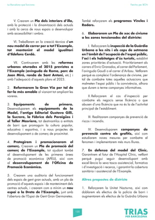 130
La Barcelona que funciona Fem-ho per BCN
V. Crearem un Pla dels interiors d’illa,
amb la protecció i la dinamització dels actuals
i amb la cerca de nous espais a desenvolupar
amb accessibilitat i ombra.
VI. Treballarem en la creació tècnica d’un
nou model de carrer per a tot l’Eixample,
tot mantenint el model igualitari
d’Ildefons Cerdà.
VII. Continuarem amb les reformes
urbanes aturades el 2015 previstes a
l’Eixample (avinguda de Roma, parc de
Joan Miró, ronda de Sant Antoni, etc.) i
amb l’adequació d’aquests plans el 2023.
2. Reformarem la Gran Via per tal de
fer-la més amable al vianant tot ampliant les
voreres.
3. Equipaments de primera.
Desenvoluparem els equipaments de la
Model, l’antiga Editorial Gustavo Gilli,
la Sucrera, la Fàbrica dels Paraigües i
el Taller Masriera, tot destinant-los a entitats
de barri que promoguin la cultura popular,
educativa i esportiva, i a nous projectes de
desenvolupament o de comerç de proximitat.
4. Protegirem i promocionarem el
comerç. Crearem un Pla de promoció del
comerç de l’Eixample, tot ajudant també
al desenvolupament de les primeres àrees
de promoció econòmica (APEU), així com
al desenvolupament de l’Oficina de
Promoció Econòmica.
5. Crearem una auditoria del funcionament
dels espais de gent gran actuals, amb un pla de
promoció d’aquests espais i de manteniment dels
centres actuals, i crearem com a mínim un nou
espai a la Dreta de l’Eixample, junt amb
l’obertura de l’Espai de Gent Gran Germanetes.
També reforçarem els programes Vincles i
Radars.
6. Elaborarem un Pla de xoc de civisme
a les zones tensionades del districte:
I. Reforçarem la inspecció de la Guàrdia
Urbana a les nits i els caps de setmana
en l’àmbit de l’ocupació de l’espai públic,
l’oci i els habitatges d’ús turístic, establint
zones prioritàries d’actuació. Prioritàriament als
carrers d’Enric Granados, el carrer del Parlament,
l’avinguda Gaudí o el carrer d’Aribau. Vetllarem
perquè es compleixi l’ordenança de civisme, per
tal de combatre totes aquelles actuacions que
malmeten l’espai públic i la convivència, alhora
que durem a terme campanyes informatives.
II. Reforçarem el cos d’inspecció per
combatre els negocis sense llicència o que
abusen d’una llicència que no és la de l’activitat
principal de l’establiment.
III. Realitzarem campanyes de prevenció de
riscos i incendis.
IV. Desenvoluparem campanyes de
prevenció contra els grafitis, així com
estudiarem noves mesures per combatre el
fenomen i implementarem més murs lliures.
7. En defensa del model del Clínic.
Garantirem el futur de l’Hospital Clínic, vetllant
perquè pugui seguir desenvolupant amb
excel·lència la seva tasca assistencial, formativa
i d’investigació i recerca, i garantint la cobertura
sanitària i assistencial de l’Eixample.
Altres propostes de districte
1. Reforçarem la Unitat Nocturna, així com
doblarem els efectius de la policia de barri i
augmentarem els efectius de la Guàrdia Urbana
 