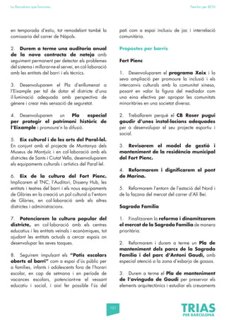 131
La Barcelona que funciona Fem-ho per BCN
en temporada d’estiu, tot remodelant també la
comissaria del carrer de Nàpols.
2. Durem a terme una auditoria anual
de la nova contracta de neteja amb
seguiment permanent per detectar els problemes
del sistema i millorar-ne el servei, en col·laboració
amb les entitats del barri i els tècnics.
3. Desenvoluparem el Pla d’enllumenat a
l’Eixample per tal de dotar el districte d’una
il·luminació adequada amb perspectiva de
gènere i crear més sensació de seguretat.
4. Desenvoluparem un Pla especial
per protegir el patrimoni històric de
l’Eixample i promoure’n la difusió.
5. Eix cultural i de les arts del Paral·lel.
En conjunt amb el projecte de Muntanya dels
Museus de Montjuïc i en col·laboració amb els
districtes de Sants i Ciutat Vella, desenvoluparem
els equipaments culturals i artístics del Paral·lel.
6. Eix de la cultura del Fort Pienc.
Implicarem el TNC, l’Auditori, Disseny Hub, les
entitats i teatres del barri i els nous equipaments
de Glòries en la creació un pol cultural a l’entorn
de Glòries, en col·laboració amb els altres
districtes i administracions.
7. Potenciarem la cultura popular del
districte, en col·laboració amb els centres
educatius i les entitats veïnals i econòmiques, tot
ajudant les entitats actuals a cercar espais on
desenvolupar les seves tasques.
8. Seguirem impulsant els “Patis escolars
oberts al barri” com a espai d’ús públic per
a famílies, infants i adolescents fora de l’horari
escolar, en cap de setmana i en període de
vacances escolars, potenciant-ne el vessant
educatiu i social, i així fer possible l’ús del
pati com a espai inclusiu de joc i interrelació
comunitària.
Propostes per barris
Fort Pienc
1. Desenvoluparem el programa Xeix i la
seva ampliació per promoure la inclusió i els
intercanvis culturals amb la comunitat xinesa,
posant en valor la figura del mediador com
una eina efectiva per apropar les comunitats
minoritàries en una societat diversa.
2. Treballarem perquè el CB Roser pugui
gaudir d’unes instal·lacions adequades
per a desenvolupar el seu projecte esportiu i
social.
3. Revisarem el model de gestió i
manteniment de la residència municipal
del Fort Pienc.
4. Reformarem i dignificarem el pont
de Marina.
5. Reformarem l’entorn de l’estació del Nord i
de la façana del mercat del carrer d’Alí Bei.
Sagrada Família
1. Finalitzarem la reforma i dinamitzarem
el mercat de la Sagrada Família de manera
prioritària.
2. Reformarem i durem a terme un Pla de
manteniment dels parcs de la Sagrada
Família i del parc d’Antoni Gaudí, amb
especial atenció a la zona d’esbarjo de gossos.
3. Durem a terme el Pla de manteniment
de l’avinguda de Gaudí per preservar els
elements arquitectònics i estudiar els creuaments
 