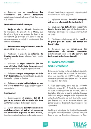 133
La Barcelona que funciona Fem-ho per BCN
6. Revisarem que es compleixen les
ordenances als carrers tensionats
acústicament, com són el carrer d’Enric Granados
o d’Aribau.
Nova Esquerra de l’Eixample
1. Projecte de la Model. Prioritzarem
la finalització del projecte de la Model, que
ha d’anar lligat a les entitats del barri i als
equipaments ja previstos, així com un Pla de
desenvolupament econòmic i manteniment dels
entorns de la Model.
2. Reformarem integralment el parc de
Joan Miró i el seu entorn.
3. Acabarem el projecte de reforma de
l’avinguda de Roma tal com s’havia previst
el 2015.
4. Trobarem un espai adequat per tal
que el Futbol Club Sala Eixample pugui
desenvolupar el seu projecte esportiu al barri.
5. Trobarem un espai adequat per a Ràdio
BCN Eixample per potenciar-la com a projecte
innovador i pioner al districte.
6. Trobarem un espai definitiu i pactat per
a l’Escola Entença on pugui desenvolupar el
seu projecte.
Sant Antoni
1. Desenvoluparem el projecte del 2018
per a la reforma de la ronda de Sant
Antoni amb el pas de transport públic.
2. Durem a terme una auditoria en un any
amb les entitats, els veïns i els comerços
del barri de la superilla de Sant Antoni,
tenintencompteelsparàmetresdeneteja,comerç,
càrrega i descàrrega, seguretat, contaminació i
mobilitat de les zones adjacents.
3. Aplicarem mesures d’estalvi energètic
estructural al mercat de Sant Antoni.
4. Estudiarem l’ús definitiu del terreny de
l’antic Teatre Talia per tal de destinar-lo a
habitatges de dotació i a un equipament cultural
de ciutat.
5. Estudiarem solucions per tal de resoldre
el gran pas de busos pel carrer de
Sepúlveda.
6. Revisarem que es compleixen les
ordenances als carrers tensionats
acústicament, com són els carrers del
Parlament o de Comte Borrell.
EL SANTS-MONTJUÏC
QUE FUNCIONA
En termes territorials, el districte de Sants-Montjuïc
és el més extens de la ciutat de Barcelona,
amb una superfície de 2.090 hectàrees, que
representa gairebé una quarta part del terme
municipal de Barcelona.
A nivell poblacional, amb més de 187.000
habitants, aplega l’11,3 % de la població de
la ciutat. L’heterogeneïtat del districte, amb 8
barris ben diferents, fa que la majoria dels seus
indicadors estiguin sempre en la mitjana de la
ciutat. Sants-Montjuïc, per tant, és el millor sensor
per detectar cap on va la nostra ciutat i per
pensar solucions de cara als nous reptes que van
apareixent.
La ubicació estratègica del districte i la connexió
amb grans infraestructures de ciutat i de transport
(com el port de Barcelona, l’aeroport, la Fira,
 