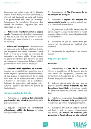 135
La Barcelona que funciona Fem-ho per BCN
Destinarem una unitat pròpia de la Guàrdia
Urbana en torn de nit pel districte Sants-Montjuïc,
d’acord amb l’extensió territorial del districte
i les particularitats dels barris de muntanya.
Recuperarem la periodicitat bimensual dels
consells de prevenció i seguretat, que seran
sectoritzats per barris.
3. Millora del manteniment dels espais
verds. Crearem un pla de millora i manteniment
de tots els espais verds del districte de Sants-
Montjuïc, amb especial atenció a la muntanya
de Montjuïc.
4. Millora de l’espai públic.Desenvoluparem
un sistema de gestió de l’espai públic de districte
que ens permeti tenir dades objectives i criteris
fixats a l’hora de prioritzar les inversions de
remodelació de l’espai públic. Aquest sistema
de gestió servirà també per dissenyar els plans
de conservació i manteniment de l’espai públic i
garantir-ne una millor previsió d’execució.
5. Suport al teixit associatiu de la ciutat.
Apostem per la gestió cívica i associativa com a
model de gestió i governança dels equipaments,
ja que suposa el reconeixement de la tasca
associativa de les entitats arrelades al territori
i fomenta la participació de la ciutadania.
Defensem la gestió cívica dels centres cívics,
culturals i esportius dels barris del districte de
Sants-Montjuïc.
Altres propostes de districte
1. Actualitzarem el catàleg dels elements
patrimonials del districte per millorar-ne la
protecció i difusió.
2. Seguirem impulsant la construcció
d’habitatge públic de lloguer als solars
municipals del districte.
3. Reimpulsarem el Pla d’actuació de la
muntanya de Montjuïc.
4. Millorarem el suport als mitjans de
comunicació locals com a eines cabdals per
a la cohesió dels nostres barris.
5. Augmentarem la plantilla d’educadors de
carrers i agents cívics per tal de millorar el treball
preventiu a l’espai públic, en coordinació amb la
Guàrdia Urbana.
6. Executarem un pla de manteniment per
renovar tots els elements de mobiliari urbà
malmesos.
7. Recuperarem la senyalització dels camins
escolars.
Propostes per barris
Poble-Sec
1. Remodelarem la Casa de la Premsa
i farem el possible per tal de garantir que els
usos veïnals de l’equipament, proposats per
la Comissió de Recuperació de la Casa de la
Premsa, es puguin dur a terme.
2. Vetllarem perquè entre els usos que es
preveuen en el futur Palau d’Esports, seu del
Barcelona Sport Hub, es tinguin en compte
les necessitats esportives, culturals i veïnals del
barri.
3. Treballarem una proposta d’ampliació de
la Biblioteca Francesc Boix que inclogui el
manteniment garantit de l’emplaçament actual.
4. Impulsarem, amb el teixit associatiu cultural
del barri i amb el conjunt d’equipaments
del territori, un paquet de mesures per
potenciar el Paral·lel com un eix cultural
 