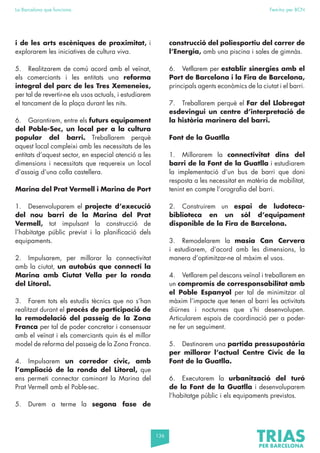 136
La Barcelona que funciona Fem-ho per BCN
i de les arts escèniques de proximitat, i
explorarem les iniciatives de cultura viva.
5. Realitzarem de comú acord amb el veïnat,
els comerciants i les entitats una reforma
integral del parc de les Tres Xemeneies,
per tal de revertir-ne els usos actuals, i estudiarem
el tancament de la plaça durant les nits.
6. Garantirem, entre els futurs equipament
del Poble-Sec, un local per a la cultura
popular del barri. Treballarem perquè
aquest local compleixi amb les necessitats de les
entitats d’aquest sector, en especial atenció a les
dimensions i necessitats que requereix un local
d’assaig d’una colla castellera.
Marina del Prat Vermell i Marina de Port
1. Desenvoluparem el projecte d’execució
del nou barri de la Marina del Prat
Vermell, tot impulsant la construcció de
l’habitatge públic previst i la planificació dels
equipaments.
2. Impulsarem, per millorar la connectivitat
amb la ciutat, un autobús que connecti la
Marina amb Ciutat Vella per la ronda
del Litoral.
3. Farem tots els estudis tècnics que no s’han
realitzat durant el procés de participació de
la remodelació del passeig de la Zona
Franca per tal de poder concretar i consensuar
amb el veïnat i els comerciants quin és el millor
model de reforma del passeig de la Zona Franca.
4. Impulsarem un corredor cívic, amb
l’ampliació de la ronda del Litoral, que
ens permeti connectar caminant la Marina del
Prat Vermell amb el Poble-sec.
5. Durem a terme la segona fase de
construcció del poliesportiu del carrer de
l’Energia, amb una piscina i sales de gimnàs.
6. Vetllarem per establir sinergies amb el
Port de Barcelona i la Fira de Barcelona,
principals agents econòmics de la ciutat i el barri.
7. Treballarem perquè el Far del Llobregat
esdevingui un centre d’interpretació de
la història marinera del barri.
Font de la Guatlla
1. Millorarem la connectivitat dins del
barri de la Font de la Guatlla i estudiarem
la implementació d’un bus de barri que doni
resposta a les necessitat en matèria de mobilitat,
tenint en compte l’orografia del barri.
2. Construirem un espai de ludoteca-
biblioteca en un sòl d’equipament
disponible de la Fira de Barcelona.
3. Remodelarem la masia Can Cervera
i estudiarem, d’acord amb les dimensions, la
manera d’optimitzar-ne al màxim el usos.
4. Vetllarem pel descans veïnal i treballarem en
un compromís de corresponsabilitat amb
el Poble Espanyol per tal de minimitzar al
màxim l’impacte que tenen al barri les activitats
diürnes i nocturnes que s’hi desenvolupen.
Articularem espais de coordinació per a poder-
ne fer un seguiment.
5. Destinarem una partida pressupostària
per millorar l’actual Centre Cívic de la
Font de la Guatlla.
6. Executarem la urbanització del turó
de la Font de la Guatlla i desenvoluparem
l’habitatge públic i els equipaments previstos.
 
