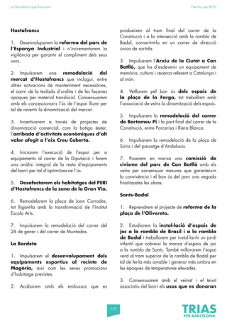 137
La Barcelona que funciona Fem-ho per BCN
Hostafrancs
1. Desenvoluparem la reforma del parc de
l’Espanya Industrial i n’incrementarem la
vigilància per garantir el compliment dels seus
usos.
2. Impulsarem una remodelació del
mercat d’Hostafrancs que inclogui, entre
altres actuacions de manteniment necessàries,
el canvi de la teulada d’uralita i de les façanes
opaques per material translúcid. Consensuarem
amb els concessionaris l’ús de l’espai lliure per
tal de revertir la dinamització del mercat.
3. Incentivarem a través de projectes de
dinamització comercial, com la botiga tester,
l’arribada d’activitats econòmiques d’alt
valor afegit a l’eix Creu Coberta.
4. Iniciarem l’execució de l’espai per a
equipaments al carrer de la Diputació i farem
una anàlisi integral de la resta d’equipaments
del barri per tal d’optimitzar-ne l’ús.
5. Desafectarem els habitatges del PERI
d’Hostafrancs de la zona de la Gran Via.
6. Remodelarem la plaça de Joan Corrades,
tot lligant-la amb la transformació de l’Institut
Escola Arts.
7. Impulsarem la remodelació del carrer del
26 de gener i del carrer de Muntadas.
La Bordeta
1. Impulsarem el desenvolupament dels
equipaments esportius al recinte de
Magòria, així com les seves promocions
d’habitatge previstes.
2. Acabarem amb els embussos que es
produeixen al tram final del carrer de la
Constitució i a la intersecció amb la rambla de
Badal, convertint-lo en un carrer de direcció
única de sortida.
3. Impulsarem l’Arxiu de la Ciutat a Can
Batlló, que ha d’esdevenir un equipament de
memòria, cultura i recerca referent a Catalunya i
al món.
4. Vetllarem pel bon ús dels espais de
la plaça de la Farga, tot treballant amb
l’associació de veïns la dinamització dels espais.
5. Impulsarem la remodelació del carrer
de Bartomeu Pi i la part final del carrer de la
Constitució, entre Parcerisa i Riera Blanca.
6. Impulsarem la remodelació de la plaça de
Súria i del passatge d’Andalusia.
7. Posarem en marxa una comissió de
civisme del parc de Can Batlló amb els
veïns per consensuar mesures que garanteixin
la convivència i el bon ús del parc una vegada
finalitzades les obres.
Sants-Badal
1. Reprendrem el projecte de reforma de la
plaça de l’Olivereta.
2. Estudiarem la instal·lació d’espais de
joc a la rambla de Brasil i a la rambla
de Badal i treballarem per instal·lar-hi un jardí
infantil que cobreixi la manca d’espais de joc
a la rambla de Sants. També millorarem l’espai
verd al tram superior de la rambla de Badal per
tal de fer-la més amable i generar més ombra en
les èpoques de temperatures elevades.
3. Consensuarem amb el veïnat i el teixit
associatiu del barri els usos que es donaran
 