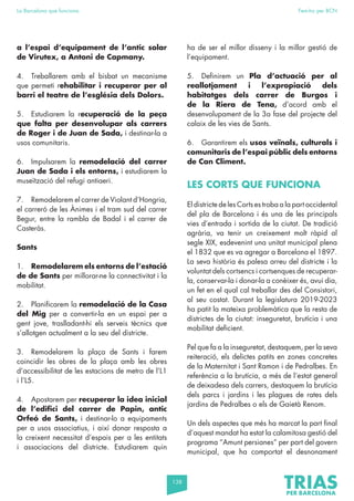 138
La Barcelona que funciona Fem-ho per BCN
a l’espai d’equipament de l’antic solar
de Virutex, a Antoni de Capmany.
4. Treballarem amb el bisbat un mecanisme
que permeti rehabilitar i recuperar per al
barri el teatre de l’església dels Dolors.
5. Estudiarem la recuperació de la peça
que falta per desenvolupar als carrers
de Roger i de Juan de Sada, i destinar-la a
usos comunitaris.
6. Impulsarem la remodelació del carrer
Juan de Sada i els entorns, i estudiarem la
museïtzació del refugi antiaeri.
7. Remodelarem el carrer de Violant d’Hongria,
el carreró de les Ànimes i el tram sud del carrer
Begur, entre la rambla de Badal i el carrer de
Casteràs.
Sants
1. Remodelarem els entorns de l’estació
de de Sants per millorar-ne la connectivitat i la
mobilitat.
2. Planificarem la remodelació de la Casa
del Mig per a convertir-la en un espai per a
gent jove, traslladant-hi els serveis tècnics que
s’allotgen actualment a la seu del districte.
3. Remodelarem la plaça de Sants i farem
coincidir les obres de la plaça amb les obres
d’accessibilitat de les estacions de metro de l’L1
i l’L5.
4. Apostarem per recuperar la idea inicial
de l’edifici del carrer de Papin, antic
Orfeó de Sants, i destinar-lo a equipaments
per a usos associatius, i així donar resposta a
la creixent necessitat d’espais per a les entitats
i associacions del districte. Estudiarem quin
ha de ser el millor disseny i la millor gestió de
l’equipament.
5. Definirem un Pla d’actuació per al
reallotjament i l’expropiació dels
habitatges dels carrer de Burgos i
de la Riera de Tena, d’acord amb el
desenvolupament de la 3a fase del projecte del
calaix de les vies de Sants.
6. Garantirem els usos veïnals, culturals i
comunitaris de l’espai públic dels entorns
de Can Climent.
LES CORTS QUE FUNCIONA
El districte de les Corts es troba a la part occidental
del pla de Barcelona i és una de les principals
vies d’entrada i sortida de la ciutat. De tradició
agrària, va tenir un creixement molt ràpid al
segle XIX, esdevenint una unitat municipal plena
el 1832 que es va agregar a Barcelona el 1897.
La seva història és palesa arreu del districte i la
voluntat dels cortsencs i cortsenques de recuperar-
la, conservar-la i donar-la a conèixer és, avui dia,
un fet en el qual cal treballar des del Consistori,
al seu costat. Durant la legislatura 2019-2023
ha patit la mateixa problemàtica que la resta de
districtes de la ciutat: inseguretat, brutícia i una
mobilitat deficient.
Pel que fa a la inseguretat, destaquem, per la seva
reiteració, els delictes patits en zones concretes
de la Maternitat i Sant Ramon i de Pedralbes. En
referència a la brutícia, a més de l’estat general
de deixadesa dels carrers, destaquem la brutícia
dels parcs i jardins i les plagues de rates dels
jardins de Pedralbes o els de Gaietà Renom.
Un dels aspectes que més ha marcat la part final
d’aquest mandat ha estat la calamitosa gestió del
programa “Amunt persianes” per part del govern
municipal, que ha comportat el desnonament
 