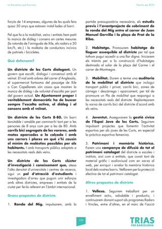 139
La Barcelona que funciona Fem-ho per BCN
forçós de 14 empreses, algunes de les quals feia
quasi 30 anys que estaven instal·lades al barri.
Pel que fa a la mobilitat, veïns i entitats hem patit
la manca de diàleg i consens en certes mesures
(la rotonda de l’avinguda de Xile, els radars a 30
km/h, etc.) i la molèstia de conductors incívics
de patinets i bicicletes.
Què defensem?
Un districte de les Corts dialogant. Un
govern que escolti, dialogui i consensuï amb el
veïnat. El vial amb arbres del carrer d’Anglesola,
el supermercat fantasma del passatge de Xile
o Can Capellanets són casos que mostren la
manca de diàleg i de voluntat d’escolta per part
del govern actual. Un Ajuntament proper i
veritablement democràtic ha de buscar
sempre l’escolta activa, el diàleg i el
consens amb el veïnat.
Un districte de les Corts 8-80. Un barri
tansitable i amable per caminar-hi tant per a les
persones de 8 anys com per a les de 80. Amb
carrils bici segregats de les voreres, amb
motos aparcades a la calçada i amb
uns carrers i places en què s’hi causin
el mínim de molèsties possibles per als
habitants. I amb transports públics adaptats a
les necessitats reals dels veïns.
Un districte de les Corts clúster
d’investigació i coneixement que, atesa
l’alta densitat d’universitats i centres de recerca,
sigui un pol d’atracció d’estudiants i
investigadors d’arreu que puguin unir esforços
amb altres districtes, empreses i entitats de la
ciutat per fer-la referent en l’àmbit internacional.
Grans propostes de districte
1. Ronda del Mig. impulsarem, amb la
partida pressupostària necessària, els estudis
previs i l’avantprojecte de cobriment de
la ronda del Mig entre el carrer de Juan
Manuel Gervilla i la plaça de Prat de la
Riba.
2. Habitatge. Promourem habitatge de
lloguer assequible al districte per tal que
tothom pugui accedir a una llar digna. Iniciarem
els tràmits per a la construcció d’habitatges
destinada al solar de la plaça del Carme i el
carrer de Montnegre.
3. Mobilitat. Durem a terme una auditoria
de la mobilitat al districte que inclogui
transport públic i privat, carrils bici, zones de
càrrega i descàrrega i aparcament, per tal de
promoure un Pla de mobilitat que respongui a
les necessitats reals del districte. Replantejarem
la xarxa de carrils bici del districte d’acord amb
els veïns.
4. Joventut. Assegurarem la gestió cívica
de l’Espai Jove de les Corts. Seguirem
impulsant projectes que fomentin l’activitat
esportiva per als joves de les Corts, en especial
la pràctica esportiva femenina.
5. Patrimoni i memòria històrica.
Farem una campanya de difusió de tot el
patrimoni catalogat del districte a escoles i
instituts, així com a entitats, que consti tant de
material gràfic i audiovisual com en xarxa al
web, per enriquir i arrelar la memòria històrica
local dels nostres barris. Vetllarem per la protecció
efectiva de tot el patrimoni catalogat.
Altres propostes de districte
1. Vellesa. Seguirem treballant per un
envelliment actiu, saludable i productiu, i
continuarem donant suport als programes Radars
i Vincles, entre d’altres, en el marc de l’acció
 