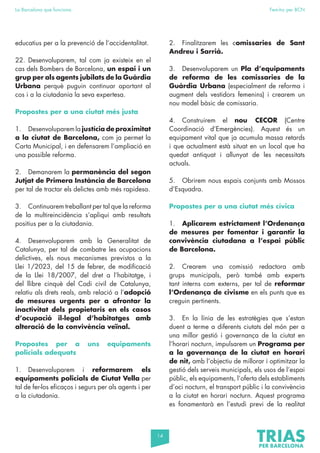 14
La Barcelona que funciona Fem-ho per BCN
educatius per a la prevenció de l’accidentalitat.
22. Desenvoluparem, tal com ja existeix en el
cas dels Bombers de Barcelona, un espai i un
grup per als agents jubilats de la Guàrdia
Urbana perquè puguin continuar aportant al
cos i a la ciutadania la seva expertesa.
Propostes per a una ciutat més justa
1. Desenvoluparem la justícia de proximitat
a la ciutat de Barcelona, com ja permet la
Carta Municipal, i en defensarem l’ampliació en
una possible reforma.
2. Demanarem la permanència del segon
Jutjat de Primera Instància de Barcelona
per tal de tractar els delictes amb més rapidesa.
3. Continuarem treballant per tal que la reforma
de la multireincidència s’apliqui amb resultats
positius per a la ciutadania.
4. Desenvoluparem amb la Generalitat de
Catalunya, per tal de combatre les ocupacions
delictives, els nous mecanismes previstos a la
Llei 1/2023, del 15 de febrer, de modificació
de la Llei 18/2007, del dret a l’habitatge, i
del llibre cinquè del Codi civil de Catalunya,
relatiu als drets reals, amb relació a l’adopció
de mesures urgents per a afrontar la
inactivitat dels propietaris en els casos
d’ocupació il·legal d’habitatges amb
alteració de la convivència veïnal.
Propostes per a uns equipaments
policials adequats
1. Desenvoluparem i reformarem els
equipaments policials de Ciutat Vella per
tal de fer-los eficaços i segurs per als agents i per
a la ciutadania.
2. Finalitzarem les comissaries de Sant
Andreu i Sarrià.
3. Desenvoluparem un Pla d’equipaments
de reforma de les comissaries de la
Guàrdia Urbana (especialment de reforma i
augment dels vestidors femenins) i crearem un
nou model bàsic de comissaria.
4. Construirem el nou CECOR (Centre
Coordinació d’Emergències). Aquest és un
equipament vital que ja acumula massa retards
i que actualment està situat en un local que ha
quedat antiquat i allunyat de les necessitats
actuals.
5. Obrirem nous espais conjunts amb Mossos
d’Esquadra.
Propostes per a una ciutat més cívica
1. Aplicarem estrictament l’Ordenança
de mesures per fomentar i garantir la
convivència ciutadana a l’espai públic
de Barcelona.
2. Crearem una comissió redactora amb
grups municipals, però també amb experts
tant interns com externs, per tal de reformar
l’Ordenança de civisme en els punts que es
creguin pertinents.
3. En la línia de les estratègies que s’estan
duent a terme a diferents ciutats del món per a
una millor gestió i governança de la ciutat en
l’horari nocturn, impulsarem un Programa per
a la governança de la ciutat en horari
de nit, amb l’objectiu de millorar i optimitzar la
gestió dels serveis municipals, els usos de l’espai
públic, els equipaments, l’oferta dels establiments
d’oci nocturn, el transport públic i la convivència
a la ciutat en horari nocturn. Aquest programa
es fonamentarà en l’estudi previ de la realitat
 