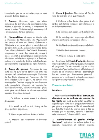 140
La Barcelona que funciona Fem-ho per BCN
comunitària, per tal de no deixar cap persona
gran del districte desatesa.
2. Comerç. Donarem suport als eixos
comercials del districte en la planificació de les
mostres i activitats al carrer, i fomentarem la
formació tant en l’àmbit tecnològic com comercial
i amb cursos de llengua catalana.
3. Nomenclàtor. Iniciarem els tràmits amb
la Ponència de Nomenclàtor de l’Ajuntament
per atribuir el nom de Patrícia Gabancho i
Ghielmetty a un carrer, plaça o espai destacat
del barri de les Corts, així com el de ronda de les
Corts a l’actual Gran Via de Carles III. Tanmateix
promourem el canvi dels noms de carrers i
places vinculats a personatges o esdeveniments
relacionats amb l’exèrcit espanyol o el feixisme,
o aliens a la història del districte o de Catalunya,
per incrementar la presència de noms femenins.
4. Àrees de gossos. Barcelona és una
ciutat que té cura per la convivència entre les
persones i els animals de companyia. El districte
de les Corts disposa de l’estructura de 10
àrees d’esbarjo per a gossos, no sempre ben
mantingudes. Crearem un grup de treball conjunt
amb propietaris d’animals de companyia,
associacions veïnals, entitats animalistes i grups
municipals per elaborar un informe que millori
aquestes àrees i que inclogui:
I. Els indrets de noves àrees i el disseny
d’aquestes.
II. Un estudi de valoració i disseny de les
àrees existents actualment.
III. Mesures per reduir molèsties al veïnat.
IV. Mesures per incrementar el benestar
animal.
5. Parcs i jardins. Elaborarem el Pla del
verd del districte, en el qual hi consti:
I. L’informe sobre l’estat dels parcs i els
jardins del districte i mesures correctores per a
un millor manteniment.
II. La connexió dels espais verds del districte.
III. La catalogació i campanya de difusió
d’arbres centenaris o d’especial interès.
IV. Un Pla de replantació en escocells buits.
V. Un Pla de manteniment i neteja.
VI. Un parc inclusiu a cada barri.
6. En el marc de l’Espai d’Inclusió, donarem
més visibilitat al conjunt del projecte; impulsarem
el programa “Pis de transició cap a la vida
independent” per facilitar l’accés a l’habitatge als
usuaris de les entitats del districte i acompanyar-
los en aquest pas d’autonomia personal, i
promourem la participació activa de nous agents
que permetin impulsar nous projectes.
Propostes per barri
Les Corts
1. Promourem la retirada de les estructures
d’amiant de la teulada del mercat de
les Corts per, amb posterioritat, aprofitar la
superfície per instal·lar-hi plaques fotovoltaiques
per generar energia renovable. Iniciarem l’estudi
per habilitar l’altell del mercat com a lloc de
trobada per a activitats, xerrades i seminaris
relacionats amb l’alimentació i la salut.
2. Rehabilitarem els jardins d’Olga
Sacharoff replantant els arbres tallats i no
reposats, restaurarem el mobiliari malmès,
 