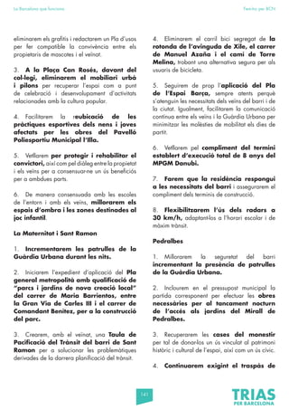 141
La Barcelona que funciona Fem-ho per BCN
eliminarem els grafitis i redactarem un Pla d’usos
per fer compatible la convivència entre els
propietaris de mascotes i el veïnat.
3. A la Plaça Can Rosés, davant del
col·legi, eliminarem el mobiliari urbà
i pilons per recuperar l’espai com a punt
de celebració i desenvolupament d’activitats
relacionades amb la cultura popular.
4. Facilitarem la reubicació de les
pràctiques esportives dels nens i joves
afectats per les obres del Pavelló
Poliesportiu Municipal l’Illa.
5. Vetllarem per protegir i rehabilitar el
convictori, així com pel diàleg entre la propietat
i els veïns per a consensuar-ne un ús beneficiós
per a ambdues parts.
6. De manera consensuada amb les escoles
de l’entorn i amb els veïns, millorarem els
espais d’ombra i les zones destinades al
joc infantil.
La Maternitat i Sant Ramon
1. Incrementarem les patrulles de la
Guàrdia Urbana durant les nits.
2. Iniciarem l’expedient d’aplicació del Pla
general metropolità amb qualificació de
“parcs i jardins de nova creació local”
del carrer de Maria Barrientos, entre
la Gran Via de Carles III i el carrer de
Comandant Benítez, per a la construcció
del parc.
3. Crearem, amb el veïnat, una Taula de
Pacificació del Trànsit del barri de Sant
Ramon per a solucionar les problemàtiques
derivades de la darrera planificació del trànsit.
4. Eliminarem el carril bici segregat de la
rotonda de l’avinguda de Xile, el carrer
de Manuel Azaña i el camí de Torre
Melina, trobant una alternativa segura per als
usuaris de bicicleta.
5. Seguirem de prop l’aplicació del Pla
de l’Espai Barça, sempre atents perquè
s’atenguin les necessitats dels veïns del barri i de
la ciutat. Igualment, facilitarem la comunicació
contínua entre els veïns i la Guàrdia Urbana per
minimitzar les molèsties de mobilitat els dies de
partit.
6. Vetllarem pel compliment del termini
establert d’execució total de 8 anys del
MPGM Danubi.
7. Farem que la residència respongui
a les necessitats del barri i assegurarem el
compliment dels terminis de construcció.
8. Flexibilitzarem l’ús dels radars a
30 km/h, adaptant-los a l’horari escolar i de
màxim trànsit.
Pedralbes
1. Millorarem la seguretat del barri
incrementant la presència de patrulles
de la Guàrdia Urbana.
2. Inclourem en el pressupost municipal la
partida corresponent per efectuar les obres
necessàries per al tancament nocturn
de l’accés als jardins del Mirall de
Pedralbes.
3. Recuperarem les cases del monestir
per tal de donar-los un ús vinculat al patrimoni
històric i cultural de l’espai, així com un ús cívic.
4. Continuarem exigint el traspàs de
 