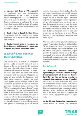 142
La Barcelona que funciona Fem-ho per BCN
la caserna del Bruc a l’Ajuntament.
Ha d’esdevenir una gran infraestructura
interuniversitària en què, a més, hi podem
incloure habitatge (unes 2.000 o 3.000 places)
tant per a joves de Barcelona com alumnes
(Erasmus, estrangers) o professors. En tot cas,
l’espai de la caserna del Bruc ofereix a Barcelona
la possibilitat de disposar d’una autèntica vila
universitària urbana.
5. Centre Cívic / Casal de Gent Gran.
Conjuntament amb les associacions veïnals,
treballarem per a fer realitat l’equipament de
barri necessari.
6. Conjuntament amb el menjador de
Sant Oleguer, facilitarem la reobertura
d’aquest important menjador social.
EL SARRIÀ-SANT GERVASI
QUE FUNCIONA
Una vegada més, el districte de Sarrià-Sant
Gervasi acaba el mandat municipal com el
districte a la cua en inversió de Barcelona,
amb unes xifres molt allunyades de la mitjana
d’inversió del conjunt de la ciutat. Els veïns i
les veïnes dels barris de Sarrià-Sant Gervasi
compleixen amb les mateixes obligacions que
qualsevol altre ciutadà de Barcelona, però
reben menys inversions i serveis que ningú.
Quan aquesta situació s’allarga durant 8 anys
consecutius, que són els 8 anys que portem de
govern de l’alcaldessa Colau amb el suport del
PSC, les conseqüències d’aquest dèficit d’inversió
són inevitables. Per citar alguns exemples, les
obres de la biblioteca de Sarrià s’han iniciat
amb 6 anys de retard per falta de pressupost; la
necessària reforma del carrer de Balmes entre la
plaça de Molina i la plaça de Joaquim Folguera
ni tan sols ha començat, o no s’ha fet ni una sola
nova promoció d’habitatge públic al districte
havent-hi els preus més elevats de Barcelona, fet
que obliga grans i joves a marxar dels barris on
han nascut i crescut. Tampoc hi ha hagut cap
progrés pel que fa a aquells espais i edificis de
propietat municipal pagats amb els impostos de
tots que estan tancats i sense cap ús, com ara la
finca del carrer de Manacor, al barri del Putxet;
el Dipòsit del Rei Martí, al barri de la Bonanova;
les casetes del carrer de l’Hort de la Vila, al
barri de Sarrià; el solar del carrer de Dalmases,
al barri de les Tres Torres, o la finca Muñoz
Ramonet, al barri de Galvany, per enumerar-ne
només alguns.
A tot això, cal sumar-hi el greu deteriorament que
ha patit l’espai públic dels barris de Sarrià-Sant
Gervasi en els darrers anys. Es fa molt evident en
l’àmbit de la neteja, però també té efectes en el
mal estat de parcs, jardins i espais verds, la gran
quantitat de cablejat elèctric que a dia d’avui
encara està sense soterrar o la mala il·luminació
de molts dels nostres carrers, que contribueix a
accentuar la sensació d’inseguretat dels veïns i
les veïnes.
Què defensem?
Un Sarrià-Sant Gervasi amable i
agradable per viure-hi. Després d’anys
d’abandonament, els barris de Sarrià-
Sant Gervasi han de tornar a estar al
mapa de Barcelona en un pla d’igualtat
amb la resta de barris de la ciutat. Això passa
per incrementar la inversió a Sarrià-Sant Gervasi,
acostar-la a la mitjana de la ciutat, i així disposar
dels recursos necessaris per recuperar uns barris
més nets, segurs i endreçats que ofereixin als
veïns i les veïnes una dotació adequada de
serveis socials, equipaments públics i espais
verds.
Un Sarrià-Sant Gervasi de coneixement.
D’altra banda, el districte de Sarrià-Sant
 
