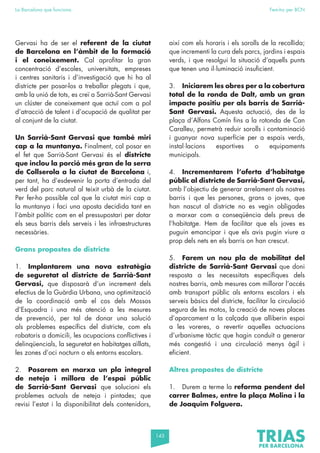 143
La Barcelona que funciona Fem-ho per BCN
Gervasi ha de ser el referent de la ciutat
de Barcelona en l’àmbit de la formació
i el coneixement. Cal aprofitar la gran
concentració d’escoles, universitats, empreses
i centres sanitaris i d’investigació que hi ha al
districte per posar-los a treballar plegats i que,
amb la unió de tots, es creï a Sarrià-Sant Gervasi
un clúster de coneixement que actuï com a pol
d’atracció de talent i d’ocupació de qualitat per
al conjunt de la ciutat.
Un Sarrià-Sant Gervasi que també miri
cap a la muntanya. Finalment, cal posar en
el fet que Sarrià-Sant Gervasi és el districte
que inclou la porció més gran de la serra
de Collserola a la ciutat de Barcelona i,
per tant, ha d’esdevenir la porta d’entrada del
verd del parc natural al teixit urbà de la ciutat.
Per fer-ho possible cal que la ciutat miri cap a
la muntanya i faci una aposta decidida tant en
l’àmbit polític com en el pressupostari per dotar
els seus barris dels serveis i les infraestructures
necessàries.
Grans propostes de districte
1. Implantarem una nova estratègia
de seguretat al districte de Sarrià-Sant
Gervasi, que disposarà d’un increment dels
efectius de la Guàrdia Urbana, una optimització
de la coordinació amb el cos dels Mossos
d’Esquadra i una més atenció a les mesures
de prevenció, per tal de donar una solució
als problemes específics del districte, com els
robatoris a domicili, les ocupacions conflictives i
delinqüencials, la seguretat en habitatges aïllats,
les zones d’oci nocturn o els entorns escolars.
2. Posarem en marxa un pla integral
de neteja i millora de l’espai públic
de Sarrià-Sant Gervasi que solucioni els
problemes actuals de neteja i pintades; que
revisi l’estat i la disponibilitat dels contenidors,
així com els horaris i els sorolls de la recollida;
que incrementi la cura dels parcs, jardins i espais
verds, i que resolgui la situació d’aquells punts
que tenen una il·luminació insuficient.
3. Iniciarem les obres per a la cobertura
total de la ronda de Dalt, amb un gran
impacte positiu per als barris de Sarrià-
Sant Gervasi. Aquesta actuació, des de la
plaça d’Alfons Comín fins a la rotonda de Can
Caralleu, permetrà reduir sorolls i contaminació
i guanyar nova superfície per a espais verds,
instal·lacions esportives o equipaments
municipals.
4. Incrementarem l’oferta d’habitatge
públic al districte de Sarrià-Sant Gervasi,
amb l’objectiu de generar arrelament als nostres
barris i que les persones, grans o joves, que
han nascut al districte no es vegin obligades
a marxar com a conseqüència dels preus de
l’habitatge. Hem de facilitar que els joves es
puguin emancipar i que els avis pugin viure a
prop dels nets en els barris on han crescut.
5. Farem un nou pla de mobilitat del
districte de Sarrià-Sant Gervasi que doni
resposta a les necessitats específiques dels
nostres barris, amb mesures com millorar l’accés
amb transport públic als entorns escolars i els
serveis bàsics del districte, facilitar la circulació
segura de les motos, la creació de noves places
d’aparcament a la calçada que alliberin espai
a les voreres, o revertir aquelles actuacions
d’urbanisme tàctic que hagin conduït a generar
més congestió i una circulació menys àgil i
eficient.
Altres propostes de districte
1. Durem a terme la reforma pendent del
carrer Balmes, entre la plaça Molina i la
de Joaquim Folguera.
 