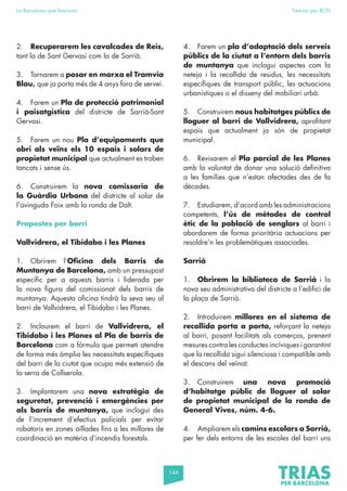 144
La Barcelona que funciona Fem-ho per BCN
2. Recuperarem les cavalcades de Reis,
tant la de Sant Gervasi com la de Sarrià.
3. Tornarem a posar en marxa el Tramvia
Blau, que ja porta més de 4 anys fora de servei.
4. Farem un Pla de protecció patrimonial
i paisatgística del districte de Sarrià-Sant
Gervasi.
5. Farem un nou Pla d’equipaments que
obri als veïns els 10 espais i solars de
propietat municipal que actualment es troben
tancats i sense ús.
6. Construirem la nova comissaria de
la Guàrdia Urbana del districte al solar de
l’avinguda Foix amb la ronda de Dalt.
Propostes per barri
Vallvidrera, el Tibidabo i les Planes
1. Obrirem l’Oficina dels Barris de
Muntanya de Barcelona, amb un pressupost
específic per a aquests barris i liderada per
la nova figura del comissionat dels barris de
muntanya. Aquesta oficina tindrà la seva seu al
barri de Vallvidrera, el Tibidabo i les Planes.
2. Inclourem el barri de Vallvidrera, el
Tibidabo i les Planes al Pla de barris de
Barcelona com a fórmula que permeti atendre
de forma més àmplia les necessitats específiques
del barri de la ciutat que ocupa més extensió de
la serra de Collserola.
3. Implantarem una nova estratègia de
seguretat, prevenció i emergències per
als barris de muntanya, que inclogui des
de l’increment d’efectius policials per evitar
robatoris en zones aïllades fins a les millores de
coordinació en matèria d’incendis forestals.
4. Farem un pla d’adaptació dels serveis
públics de la ciutat a l’entorn dels barris
de muntanya que inclogui aspectes com la
neteja i la recollida de residus, les necessitats
específiques de transport públic, les actuacions
urbanístiques o el disseny del mobiliari urbà.
5. Construirem nous habitatges públics de
lloguer al barri de Vallvidrera, aprofitant
espais que actualment ja són de propietat
municipal.
6. Revisarem el Pla parcial de les Planes
amb la voluntat de donar una solució definitiva
a les famílies que n’estan afectades des de fa
dècades.
7. Estudiarem, d’acord amb les administracions
competents, l’ús de mètodes de control
ètic de la població de senglars al barri i
abordarem de forma prioritària actuacions per
resoldre’n les problemàtiques associades.
Sarrià
1. Obrirem la biblioteca de Sarrià i la
nova seu administrativa del districte a l’edifici de
la plaça de Sarrià.
2. Introduirem millores en el sistema de
recollida porta a porta, reforçant la neteja
al barri, posant facilitats als comerços, prenent
mesures contra les conductes incíviques i garantint
que la recollida sigui silenciosa i compatible amb
el descans del veïnat.
3. Construirem una nova promoció
d’habitatge públic de lloguer al solar
de propietat municipal de la ronda de
General Vives, núm. 4-6.
4. Ampliarem els camins escolars a Sarrià,
per fer dels entorns de les escoles del barri uns
 