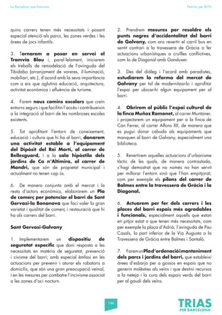 146
La Barcelona que funciona Fem-ho per BCN
quins carrers tenen més necessitats i posant
especial atenció als parcs, les zones verdes i les
àrees de jocs infantils.
3. Tornarem a posar en servei el
Tramvia Blau i, paral·lelament, iniciarem
els treballs de remodelació de l’avinguda del
Tibidabo (arranjament de voreres, il·luminació,
mobiliari, etc.), d’acord amb la seva importància
com a eix que aglutina educació, arquitectura,
activitat econòmica i afluència de turisme.
4. Farem nous camins escolars que creïn
entorns segurs i que facilitin l’accés i contribueixin
a la integració al barri de les nombroses escoles
existents.
5. Tot aprofitant l’entorn de coneixement,
educació i cultura que hi ha al barri, donarem
una activitat estable a l’equipament
del Dipòsit del Rei Martí, al carrer de
Bellesguard, i a la sala hipòstila dels
jardins de Ca n’Altimira, al carrer de
Mandri, que són de propietat municipal i
actualment no tenen cap ús.
6. De manera conjunta amb el mercat i la
resta d’actors econòmics, elaborarem un Pla
de comerç per potenciar el barri de Sant
Gervasi-la Bonanova que faci valer la gran
varietat i qualitat de comerç i restauració que hi
ha als carrers del barri.
Sant Gervasi-Galvany
1. Implementarem un dispositiu de
seguretat específic que doni resposta a les
necessitats en matèria de seguretat, prevenció
i civisme del barri; amb especial èmfasi en les
actuacions per prevenir i aturar els robatoris a
domicilis, que són una gran preocupació veïnal,
i en les mesures per combatre l’incivisme associat
a les zones d’oci nocturn.
2. Prendrem mesures per resoldre els
punts negres d’accidentalitat del barri
de Galvany, com ara revertir el carril bus en
sentit contrari a la travessera de Gràcia o fer
actuacions urbanístiques a cruïlles conflictives,
com la de Diagonal amb Ganduxer.
3. Des del diàleg i l’acord amb paradistes,
estudiarem la reforma del mercat de
Galvany per tal de modernitzar-lo i aprofitar
l’espai per ubicar-hi algun equipament per al
barri.
4. Obrirem al públic l’espai cultural de
la finca Muñoz Ramonet, al carrer Muntaner,
i projectarem un equipament per a la finca de
Can Ferrer, al carrer Alfons XII, de manera que
es pugui donar cabuda als equipaments que
manquen al barri de Galvany, especialment una
biblioteca.
5. Revertirem aquelles actuacions d’urbanisme
tàctic de les quals, de manera contrastada,
s’hagi demostrat que no només no han servit
per millorar l’entorn sinó que l’han empitjorat,
com per exemple els pilons del carrer de
Balmes entre la travessera de Gràcia i la
Diagonal.
6. Actuarem per fer dels carrers i les
places del barri espais més agradables
i funcionals, especialment aquells que estan
en pitjor estat o que tenen més necessitats, com
per exemple la plaça d’Adrià, l’avinguda de Pau
Casals, la part inferior de la Via Augusta o la
Travessera de Gràcia entre Balmes i Santaló.
7. FaremunPlad’ordenacióimanteniment
dels parcs i jardins del barri, que estableixi
àrees d’esbarjo per a gossos en espais que no
generin molèsties als veïns i que destini recursos
a la neteja i la cura dels espais verds del barri
per al gaudi dels veïns.
 
