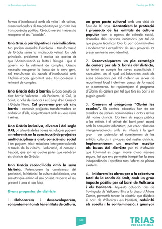 148
La Barcelona que funciona Fem-ho per BCN
formes d’interlocució amb els veïns i els veïnes,
creant indicadors de traçabilitat per garantir més
transparència política. Gràcia mereix i necessita
recuperar el seu “alcalde”.
Una Gràcia participativa i reivindicativa.
No podem entendre l’evolució i transformació
de Gràcia sense la implicació veïnal. Un dels
principals problemes i motius de queixa és
que l’Administració és lenta i feixuga i que el
govern no fa retiment de comptes. Gràcia
necessita recuperar la força de la seva gent,
cal transformar els canals d’interlocució amb
l’Administració garantint més transparència i
retiment de comptes.
Una Gràcia dels 5 barris. Gràcia consta de
cinc barris: Vallcarca i els Penitents, el Coll, la
Salut, la Vila de Gràcia i el Camp d’en Grassot
i Gràcia Nova. Cal governar per als cinc
barris i construir projectes transformadors en
cadascun d’ells, conjuntament amb els seus veïns
i veïnes.
Una Gràcia inclusiva, diversa i del segle
XXI, on a través de les noves tecnologies puguem
ser referents en la construcció de projectes
multidisciplinaris amb consciència social
i on puguem teixir relacions intergeneracionals
a través de la cultura, l’educació, el comerç i
l’esport, que són les quatre potes que vertebren
els districte de Gràcia.
Una Gràcia reconciliada amb la seva
història. Potenciarem la coneixença del
patrimoni, la història i la cultura del districte, una
societat que estima el seu passat, respecta el seu
present i crea el seu futur.
Grans propostes de districte
1. Elaborarem i desenvoluparem,
conjuntament amb les entitats de cultura,
un gran pacte cultural amb una visió de
futur de 10 anys. Garantirem la protecció
i promoció de les entitats de cultura
popular com a agents de cohesió social,
dotant-les dels recursos necessaris per tal de
que puguin tecnificar tota la part administrativa
i modernitzar i actualitzar els seus projectes tot
preservant-ne la seva identitat.
2. Desenvoluparem un pla estratègic
de comerç per als 5 barris del districte,
tot tenint en compte les seves especificitats i
necessitats, en el qual col·laborarem amb els
eixos comercials per tal d’oferir un servei de
repartiment local i oferirem cursos de formació
en e-commerce, tot replantejant el programa
d’Obrim els carrers per tal que tots els barris en
puguin gaudir.
3. Crearem el programa “Obrim les
escoles”. Els centres educatius han de ser
creadors de xarxes comunitàries i actors actius
del nostre districte. Obrirem els espais públics
a les entitats i el veïnat del barri previ acord
amb la comunitat educativa, per crear relacions
intergeneracionals amb els infants i la gent
gran i per potenciar el coneixement de les
entitats culturals i cíviques del nostre districte.
Implementarem un monitor escolar
als busos del districte per tal d’afavorir
que l’alumnat es pugui moure d’una manera
segura, fet que ens permetrà interpel·lar la seva
independència i aprofitar tota l’oferta de places
existents.
4. Iniciarem les obres per a la cobertura
total de la ronda de Dalt, amb un gran
impacte positiu per al barri de Vallcarca
i els Penitents. Aquesta actuació, des de
l’avinguda de Vallcarca fins a la plaça d’Alfons
Comín, permetrà tancar la cicatriu que divideix
el barri de Vallcarca i els Penitents, reduir-hi
els sorolls i la contaminació, i guanyar
 