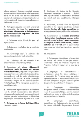 15
La Barcelona que funciona Fem-ho per BCN
urbana nocturna i, finalment, estudiarà posar en
marxa una Unitat o Oficina per a la Governança
de la Nit des d’una visió de transversalitat de
les diferents instàncies municipals implicades i en
col·laboració amb els sectors i operadors privats
de la nit de la ciutat.
4. Reforçarem aquesta acció amb una revisió
en profunditat de totes les ordenances
vinculades directament o indirectament
en la millora de la seguretat i la lluita
contra l’incivisme:
I. Ordenança sobre l’ús de les vies i els
espais públics.
II. Ordenança reguladora del procediment
sancionador.
III. Ordenança sobre la protecció del
patrimoni arquitectònic, històric i artístic.
IV. Ordenança de les activitats i els
establiments de concurrència pública.
5. Potenciarem els plans d’inspecció
coordinats amb la resta de serveis
tècnics municipals, impulsant l’adopció de les
mesures d’intervenció administrativa necessàries,
en coordinació amb les taules administratives,
sectorials o de districte. A mode d’exemple,
l’abordatge integral de les sobreocupacions,
l’infrahabitatge, HUTs, narcopisos, associacions
cannàbiques, etc.
6. Potenciarem la participació de la ciutadania
i de les entitats representatives dels diferents
interessosdelaciutatenelsòrgansdeparticipació
previstos, per tal d’implicar-los en la definició de
les polítiques públiques de seguretat de la ciutat.
7. Reforçarem la figura de l’Agent Cívic
i les seves tasques.
8. Implicarem els titulars de les llicències
d’activitats recreatives i musicals, i d’altres
amb impacte veïnal, en l’activitat de prevenció
als voltants dels seus establiments, mitjançant
convenis.
9. Estudiarem, d’acord amb la legislació
aplicable i les recents sentències judicials
dictades, limitar els clubs cannàbics per
evitar problemes de salut pública i de convivència.
10. Incrementarem els recursos preventius
i informatius (mediadors, agents cívics,
etc.) als punts “calents” on es concentren
la majoria d’actes d’incivisme, soroll i
botellots de la ciutat, amb la possibilitat de
crear grups de treball permanents en aquestes
zones.
11. Impulsarem:
I. Campanyes sistemàtiques a les escoles,
els instituts i els centres docents per educar i
sensibilitzar sobre els impactes negatius de
l’incivisme i el soroll nocturn en la salut de la
gent.
II. Campanyes de sensibilització i
col·laboració sobre les bones pràctiques i
la prevenció de l’incivisme amb les entitats
representatives de la restauració i l’oci nocturn,
així com campanyes d’ajuts i promoció per tal
d’augmentar la qualitat de l’oci nocturn.
III. Campanyes sistemàtiques
d’inspecció i sanció, si escau, als establiments de
venda de begudes alcohòliques que incompleixen
els horaris de venda al públic, amb la possible
revisió dels horaris de venda.
IV. Campanyes sistemàtiques,
especialment en l’adolescència, de prevenció
del consum d’alcohol i drogues per a la salut,
 