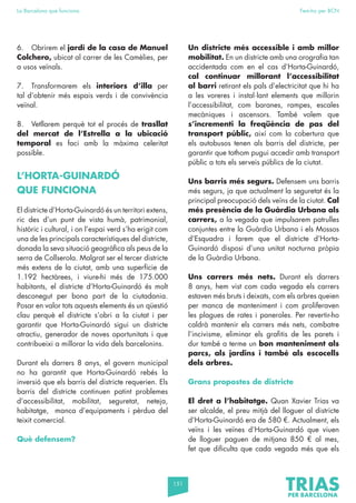151
La Barcelona que funciona Fem-ho per BCN
6. Obrirem el jardí de la casa de Manuel
Colchero, ubicat al carrer de les Camèlies, per
a usos veïnals.
7. Transformarem els interiors d’illa per
tal d’obtenir més espais verds i de convivència
veïnal.
8. Vetllarem perquè tot el procés de trasllat
del mercat de l’Estrella a la ubicació
temporal es faci amb la màxima celeritat
possible.
L’HORTA-GUINARDÓ
QUE FUNCIONA
El districte d’Horta-Guinardó és un territori extens,
ric des d’un punt de vista humà, patrimonial,
històric i cultural, i on l’espai verd s’ha erigit com
una de les principals característiques del districte,
donada la seva situació geogràfica als peus de la
serra de Collserola. Malgrat ser el tercer districte
més extens de la ciutat, amb una superfície de
1.192 hectàrees, i viure-hi més de 175.000
habitants, el districte d’Horta-Guinardó és molt
desconegut per bona part de la ciutadania.
Posar en valor tots aquests elements és un qüestió
clau perquè el districte s’obri a la ciutat i per
garantir que Horta-Guinardó sigui un districte
atractiu, generador de noves oportunitats i que
contribueixi a millorar la vida dels barcelonins.
Durant els darrers 8 anys, el govern municipal
no ha garantit que Horta-Guinardó rebés la
inversió que els barris del districte requerien. Els
barris del districte continuen patint problemes
d’accessibilitat, mobilitat, seguretat, neteja,
habitatge, manca d’equipaments i pèrdua del
teixit comercial.
Què defensem?
Un districte més accessible i amb millor
mobilitat. En un districte amb una orografia tan
accidentada com en el cas d’Horta-Guinardó,
cal continuar millorant l’accessibilitat
al barri retirant els pals d’electricitat que hi ha
a les voreres i instal·lant elements que millorin
l’accessibilitat, com baranes, rampes, escales
mecàniques i ascensors. També volem que
s’incrementi la freqüència de pas del
transport públic, així com la cobertura que
els autobusos tenen als barris del districte, per
garantir que tothom pugui accedir amb transport
públic a tots els serveis públics de la ciutat.
Uns barris més segurs. Defensem uns barris
més segurs, ja que actualment la seguretat és la
principal preocupació dels veïns de la ciutat. Cal
més presència de la Guàrdia Urbana als
carrers, a la vegada que impulsarem patrulles
conjuntes entre la Guàrdia Urbana i els Mossos
d’Esquadra i farem que el districte d’Horta-
Guinardó disposi d’una unitat nocturna pròpia
de la Guàrdia Urbana.
Uns carrers més nets. Durant els darrers
8 anys, hem vist com cada vegada els carrers
estaven més bruts i deixats, com els arbres queien
per manca de manteniment i com proliferaven
les plagues de rates i paneroles. Per revertir-ho
caldrà mantenir els carrers més nets, combatre
l’incivisme, eliminar els grafitis de les parets i
dur també a terme un bon manteniment als
parcs, als jardins i també als escocells
dels arbres.
Grans propostes de districte
El dret a l’habitatge. Quan Xavier Trias va
ser alcalde, el preu mitjà del lloguer al districte
d’Horta-Guinardó era de 580 €. Actualment, els
veïns i les veïnes d’Horta-Guinardó que viuen
de lloguer paguen de mitjana 850 € al mes,
fet que dificulta que cada vegada més que els
 