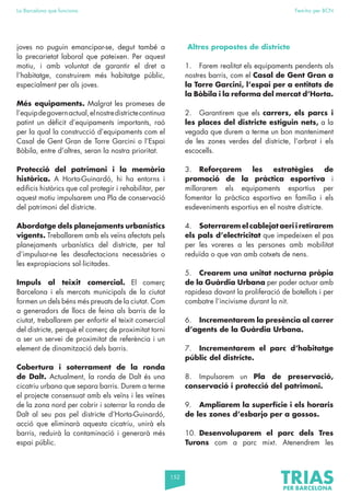 152
La Barcelona que funciona Fem-ho per BCN
joves no puguin emancipar-se, degut també a
la precarietat laboral que pateixen. Per aquest
motiu, i amb voluntat de garantir el dret a
l’habitatge, construirem més habitatge públic,
especialment per als joves.
Més equipaments. Malgrat les promeses de
l’equipdegovernactual,elnostredistrictecontinua
patint un dèficit d’equipaments importants, raó
per la qual la construcció d’equipaments com el
Casal de Gent Gran de Torre Garcini o l’Espai
Bòbila, entre d’altres, seran la nostra prioritat.
Protecció del patrimoni i la memòria
històrica. A Horta-Guinardó, hi ha entorns i
edificis històrics que cal protegir i rehabilitar, per
aquest motiu impulsarem una Pla de conservació
del patrimoni del districte.
Abordatge dels planejaments urbanístics
vigents. Treballarem amb els veïns afectats pels
planejaments urbanístics del districte, per tal
d’impulsar-ne les desafectacions necessàries o
les expropiacions sol·licitades.
Impuls al teixit comercial. El comerç
Barcelona i els mercats municipals de la ciutat
formen un dels béns més preuats de la ciutat. Com
a generadors de llocs de feina als barris de la
ciutat, treballarem per enfortir el teixit comercial
del districte, perquè el comerç de proximitat torni
a ser un servei de proximitat de referència i un
element de dinamització dels barris.
Cobertura i soterrament de la ronda
de Dalt. Actualment, la ronda de Dalt és una
cicatriu urbana que separa barris. Durem a terme
el projecte consensuat amb els veïns i les veïnes
de la zona nord per cobrir i soterrar la ronda de
Dalt al seu pas pel districte d’Horta-Guinardó,
acció que eliminarà aquesta cicatriu, unirà els
barris, reduirà la contaminació i generarà més
espai públic.
Altres propostes de districte
1. Farem realitat els equipaments pendents als
nostres barris, com el Casal de Gent Gran a
la Torre Garcini, l’espai per a entitats de
la Bòbila i la reforma del mercat d’Horta.
2. Garantirem que els carrers, els parcs i
les places del districte estiguin nets, a la
vegada que durem a terme un bon manteniment
de les zones verdes del districte, l’arbrat i els
escocells.
3. Reforçarem les estratègies de
promoció de la pràctica esportiva i
millorarem els equipaments esportius per
fomentar la pràctica esportiva en família i els
esdeveniments esportius en el nostre districte.
4. Soterrarem el cablejat aeri i retirarem
els pals d’electricitat que impedeixen el pas
per les voreres a les persones amb mobilitat
reduïda o que van amb cotxets de nens.
5. Crearem una unitat nocturna pròpia
de la Guàrdia Urbana per poder actuar amb
rapidesa davant la proliferació de botellots i per
combatre l’incivisme durant la nit.
6. Incrementarem la presència al carrer
d’agents de la Guàrdia Urbana.
7. Incrementarem el parc d’habitatge
públic del districte.
8. Impulsarem un Pla de preservació,
conservació i protecció del patrimoni.
9. Ampliarem la superfície i els horaris
de les zones d’esbarjo per a gossos.
10. Desenvoluparem el parc dels Tres
Turons com a parc mixt. Atenendrem les
 
