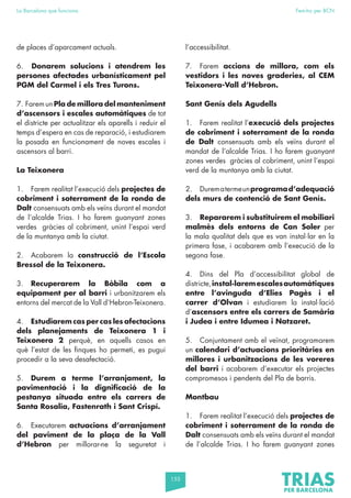 155
La Barcelona que funciona Fem-ho per BCN
de places d’aparcament actuals.
6. Donarem solucions i atendrem les
persones afectades urbanísticament pel
PGM del Carmel i els Tres Turons.
7. Farem un Pla de millora del manteniment
d’ascensors i escales automàtiques de tot
el districte per actualitzar els aparells i reduir el
temps d’espera en cas de reparació, i estudiarem
la posada en funcionament de noves escales i
ascensors al barri.
La Teixonera
1. Farem realitat l’execució dels projectes de
cobriment i soterrament de la ronda de
Dalt consensuats amb els veïns durant el mandat
de l’alcalde Trias. I ho farem guanyant zones
verdes gràcies al cobriment, unint l’espai verd
de la muntanya amb la ciutat.
2. Acabarem la construcció de l’Escola
Bressol de la Teixonera.
3. Recuperarem la Bòbila com a
equipament per al barri i urbanitzarem els
entorns del mercat de la Vall d’Hebron-Teixonera.
4. Estudiarem cas per cas les afectacions
dels planejaments de Teixonera 1 i
Teixonera 2 perquè, en aquells casos en
què l’estat de les finques ho permeti, es pugui
procedir a la seva desafectació.
5. Durem a terme l’arranjament, la
pavimentació i la dignificació de la
pestanya situada entre els carrers de
Santa Rosalia, Fastenrath i Sant Crispí.
6. Executarem actuacions d’arranjament
del paviment de la plaça de la Vall
d’Hebron per millorar-ne la seguretat i
l’accessibilitat.
7. Farem accions de millora, com els
vestidors i les noves graderies, al CEM
Teixonera-Vall d’Hebron.
Sant Genís dels Agudells
1. Farem realitat l’execució dels projectes
de cobriment i soterrament de la ronda
de Dalt consensuats amb els veïns durant el
mandat de l’alcalde Trias. I ho farem guanyant
zones verdes gràcies al cobriment, unint l’espai
verd de la muntanya amb la ciutat.
2. Durematermeunprogramad’adequació
dels murs de contenció de Sant Genís.
3. Repararem i substituirem el mobiliari
malmès dels entorns de Can Soler per
la mala qualitat dels que es van instal·lar en la
primera fase, i acabarem amb l’execució de la
segona fase.
4. Dins del Pla d’accessibilitat global de
districte,instal·laremescalesautomàtiques
entre l’avinguda d’Elies Pagès i el
carrer d’Olvan i estudiarem la instal·lació
d’ascensors entre els carrers de Samària
i Judea i entre Idumea i Natzaret.
5. Conjuntament amb el veïnat, programarem
un calendari d’actuacions prioritàries en
millores i urbanitzacions de les voreres
del barri i acabarem d’executar els projectes
compromesos i pendents del Pla de barris.
Montbau
1. Farem realitat l’execució dels projectes de
cobriment i soterrament de la ronda de
Dalt consensuats amb els veïns durant el mandat
de l’alcalde Trias. I ho farem guanyant zones
 
