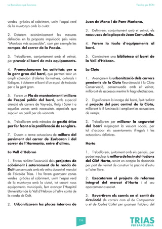 156
La Barcelona que funciona Fem-ho per BCN
verdes gràcies al cobriment, unint l’espai verd
de la muntanya amb la ciutat.
2. Dotarem econòmicament les mesures
definides en la proposta impulsada pels veïns
“Montbau més accessible”, com per exemple les
rampes del carrer de la Poesia.
3. Treballarem, conjuntament amb el veïnat,
per proveir el barri de més equipaments.
4. Promocionarem les activitats per a
la gent gran del barri, que permeti tenir un
ampli calendari d’ofertes formatives, culturals i
lúdiques, i dotarem el barri d’un espai de trobada
per a la gent gran.
5. Farem un Pla de manteniment i millora
de l’espai públic del barri, amb especial
atenció als carrers de Vayreda, Roig i Soler i a
aquelles zones amb necessitats especials que
suposin un perill per als vianants.
6. Treballarem amb mètodes de gestió ètica
per fer front a la proliferació de senglars.
7. Durem a terme actuacions de millora del
paviment del carrer de Zurbaran i del
carrer de l’Harmonia, entre d’altres.
La Vall d’Hebron
1. Farem realitat l’execució dels projectes de
cobriment i soterrament de la ronda de
Dalt consensuats amb els veïns durant el mandat
de l’alcalde Trias. I ho farem guanyant zones
verdes gràcies al cobriment, unint l’espai verd
de la muntanya amb la ciutat, tot creant nous
equipaments municipals, fent avançar l’Hospital
Universitari de la Vall d’Hebron a l’altre cantó de
la ronda de Dalt.
2. Urbanitzarem les places interiors de
Juan de Mena i de Pare Mariana.
3. Definirem, conjuntament amb el veïnat, els
nous usos de la plaça de Joan Cornudella.
4. Farem la taula d’equipaments al
barri.
5. Construirem una biblioteca al barri de
la Vall d’Hebron.
La Clota
1. Avançarem la urbanització dels carrers
pendents de la Clota Reordenació i la Clota
Conservació, consensuada amb el veïnat,
millorant els accessos mentre hi hagi afectacions.
2. Dignificarem la imatge del barri, fent realitat
el projecte del parc central de la Clota,
millorant la il·luminació i ampliant les actuacions
de neteja.
3. Treballarem per millorar la seguretat
del barri mitjançant la vessant social, per
tal d’acabar els assentaments il·legals i les
actuacions delictives.
Horta
1. Treballarem, juntament amb els gestors, per
poderimpulsarlamilloradelesinstal·lacions
del CEM Horta, tenint en compte la demanda
per part del veïnat de construir la piscina d’estiu
a l’aire lliure.
2. Executarem el projecte de reforma
integral del mercat d’Horta i el seu
aparcament associat.
3. Revertirem els canvis en el sentit de
circulació de carrers com el de Campoamor
o el de Carles Collet per guanyar fluïdesa del
 