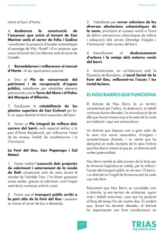 157
La Barcelona que funciona Fem-ho per BCN
trànsit al barri d’Horta.
4. Acabarem la construcció de
l’ascensor que unirà el torrent de Can
Mariner amb el carrer de Feliu i Codina
i estudiarem la projecció d’escales automàtiques
al passatge de Vila i Rosell i d’un ascensor que
uneixi el torrent de Can Mariner amb el carrer de
Cartellà.
5. Remodelarem i millorarem el mercat
d’Horta i el seu aparcament associat.
6. Dins el Pla de conservació del
patrimoni i de recuperació d’espais
públics, treballarem per rehabilitar elements
patrimonials com la Torre del Moro i el Palau
del Marquès d’Alfarràs.
7. Estudiarem la rehabilitació de les
plantes superiors de Can Crehuet per fer-
hi un espai destinat al teixit associatiu del barri.
8. Farem un Pla integral de millora dels
carrers del barri, amb especial èmfasi a la
part d’Horta Residencial, per millorar-ne l’estat
de les voreres, l’asfalt, les canalitzacions i la
il·luminació.
La Font del Gos, Can Papanaps i Cal
Notari
1. Farem realitat l’execució dels projectes
de cobriment i soterrament de la ronda
de Dalt consensuats amb els veïns durant el
mandat de l’alcalde Trias. I ho farem guanyant
zones verdes gràcies al cobriment, unint l’espai
verd de la muntanya amb la ciutat.
2. Farem que el transport públic arribi a
la part alta de la Font del Gos i posarem
en marxa el servei de bus a demanda.
3. Treballarem per cercar solucions de les
diverses afectacions urbanístiques de
la zona, prioritzant el consens veïnal a l’hora
de definir intervencions urbanístiques de millora
i adequació dels serveis (drenatge d’aigües i
il·luminació) i dels carrers del barri.
4. Intensificarem el desbrossament
d’arbres i la neteja dels entorns verds
del barri.
5. Acondiciarem, en col·laboració amb la
Diputació de Barcelona, el Local Social de la
Font del Gos, millorant-ne l’accés i les
instal·lacions.
ELNOUBARRISQUEFUNCIONA
El districte de Nou Barris és un territori
caracteritzat per l’esforç, la dedicació, el treball
continuat durant dècades i la reivindicació de tot
allò que durant massa anys a la resta de la ciutat
era habitual i aquí era extraordinari.
Un districte que disposa com a gran valor de
la seva rica xarxa associativa, d’orígens i
característiques diverses, i un veïnat que ha
demostrat en molts moments de la seva història
que Nou Barris mereix el que és: un districte amb
moltes potencialitats.
Nou Barris també és dels pioners de la lluita per
la immersió lingüística en català, per la millora i
l’accés del transport públic en els seus 13 barris,
i un districte on l’orgull de formar-ne part és cada
cop més ferm.
Prèviament que Nou Barris es consolidés com
a districte, ja era territori de solidaritat, suport
mutu i treball comunitari, cosa que ha perdurat
al llarg del temps fins als nostres dies. És evident
que, durant les darreres dècades, el districte
ha experimentat una forta transformació en
 