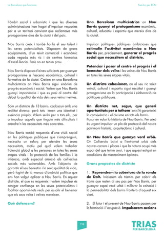 158
La Barcelona que funciona Fem-ho per BCN
l’àmbit social i urbanístic i que les diverses
administracions han hagut d’impulsar respostes
per a un territori canviant que reclamava més
protagonisme dins de la ciutat i del país.
Nou Barris creix i també ho fa el seu talent i
les seves potencialitats. Disposem de grans
equipaments, d’un teixit comercial i econòmic
cada vegada més ric i de centres formatius
d’excel·lència. Però no en tenim prou.
Nou Barris disposa d’eines suficients per guanyar
protagonisme a l’escena econòmica, cultural i
formativa de la ciutat. Creiem en una Barcelona
multicèntrica on Nou Barris sigui sinònim de
progrés econòmic i social. Volem que Nou Barris
guanyi importància i que es posi al centre del
debat la qualitat de vida dels seus veïns i veïnes.
Som un districte de 13 barris, cadascun amb una
realitat diversa, però tots tenen una identitat i
essència pròpia. Volem ser-hi per a tots ells, per
a impulsar aquells que tinguin més dificultats i
atendre’n les necessitats més concretes.
Nou Barris també requereix d’una visió social
en les polítiques públiques que s’emprenguin,
necessita un esforç per atendre les seves
necessitats, motiu pel qual volem treballar
l’atenció global a les persones en totes les seves
etapes vitals i la protecció de les famílies i la
infància, amb especial atenció als col·lectius
socials més vulnerables. Amb l’objectiu de
garantir el seu benestar i la seva qualitat de vida,
però fugint de la manca d’ambició política que
ens han volgut aplicar a Nou Barris. En aquest
districte, el que es requereix i volem impulsar és
atorgar confiança en les seves potencialitats i
facilitar oportunitats reals per assolir el benestar
que els seus veïns i veïnes mereixen.
Què defensem?
Una Barcelona multicèntrica on Nou
Barris guanyi el protagonisme econòmic,
cultural, educatiu i esportiu que mereix dins de
la ciutat.
Impulsar polítiques públiques ambicioses que
estimulin l’activitat econòmica a Nou
Barris per, precisament, generar el progrés
social que necessitem al districte.
Potenciar i posar al centre el progrés i el
benestar dels veïns i les veïnes de Nou Barris
en totes les seves etapes vitals.
Un districte cohesionat, on el seu ric teixit
veïnal, cultural i esportiu sigui escoltat i guanyi
protagonisme en la participació i elaboració de
polítiques públiques.
Un districte net, segur, que generi
oportunitats per a tothom i on s’hi garanteixi
la convivència i el civisme en tots els barris.
Posar en valor la història de Nou Barris. Per això
és urgent impulsar un pla de protecció del nostre
patrimoni històric, arquitectònic i cultural.
Un Nou Barris que guanya verd urbà.
On Collserola baixi a l’entramat urbà dels
nostres carrers i places i que la natura ocupi més
espai del que tenim avui, i que aquest estigui en
condicions de manteniment òptimes.
Grans propostes de districte
1. Reprendrem la cobertura de la ronda
de Dalt. Iniciarem els tràmits per cobrir els
trams que resten al seu pas per Nou Barris, per
guanyar espai verd urbà i millorar la cohesió i
la permeabilitat dels barris frontera d’aquest eix
viari.
2. El futur i el present de Nou Barris passen per
la formació i l’ocupació. Impulsarem accions
 