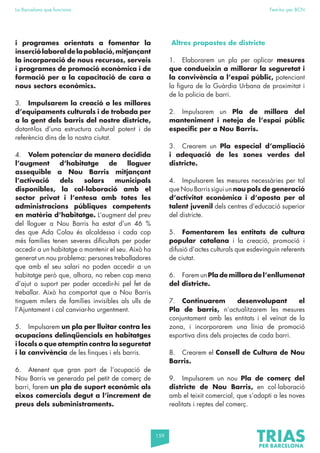 159
La Barcelona que funciona Fem-ho per BCN
i programes orientats a fomentar la
inserciólaboraldelapoblació,mitjançant
la incorporació de nous recursos, serveis
i programes de promoció econòmica i de
formació per a la capacitació de cara a
nous sectors econòmics.
3. Impulsarem la creació o les millores
d’equipaments culturals i de trobada per
a la gent dels barris del nostre districte,
dotant-los d’una estructura cultural potent i de
referència dins de la nostra ciutat.
4. Volem potenciar de manera decidida
l’augment d’habitatge de lloguer
assequible a Nou Barris mitjançant
l’activació dels solars municipals
disponibles, la col·laboració amb el
sector privat i l’entesa amb totes les
administracions públiques competents
en matèria d’habitatge. L’augment del preu
del lloguer a Nou Barris ha estat d’un 46 %
des que Ada Colau és alcaldessa i cada cop
més famílies tenen severes dificultats per poder
accedir a un habitatge o mantenir el seu. Això ha
generat un nou problema: persones treballadores
que amb el seu salari no poden accedir a un
habitatge però que, alhora, no reben cap mena
d’ajut o suport per poder accedir-hi pel fet de
treballar. Això ha comportat que a Nou Barris
tinguem milers de famílies invisibles als ulls de
l’Ajuntament i cal canviar-ho urgentment.
5. Impulsarem un pla per lluitar contra les
ocupacions delinqüencials en habitatges
i locals o que atemptin contra la seguretat
i la convivència de les finques i els barris.
6. Atenent que gran part de l’ocupació de
Nou Barris ve generada pel petit de comerç de
barri, farem un pla de suport econòmic als
eixos comercials degut a l’increment de
preus dels subministraments.
Altres propostes de districte
1. Elaborarem un pla per aplicar mesures
que condueixin a millorar la seguretat i
la convivència a l’espai públic, potenciant
la figura de la Guàrdia Urbana de proximitat i
de la policia de barri.
2. Impulsarem un Pla de millora del
manteniment i neteja de l’espai públic
específic per a Nou Barris.
3. Crearem un Pla especial d’ampliació
i adequació de les zones verdes del
districte.
4. Impulsarem les mesures necessàries per tal
que Nou Barris sigui un nou pols de generació
d’activitat econòmica i d’aposta per al
talent juvenil dels centres d’educació superior
del districte.
5. Fomentarem les entitats de cultura
popular catalana i la creació, promoció i
difusió d’actes culturals que esdevinguin referents
de ciutat.
6. FaremunPlademilloradel’enllumenat
del districte.
7. Continuarem desenvolupant el
Pla de barris, n’actualitzarem les mesures
conjuntament amb les entitats i el veïnat de la
zona, i incorporarem una línia de promoció
esportiva dins dels projectes de cada barri.
8. Crearem el Consell de Cultura de Nou
Barris.
9. Impulsarem un nou Pla de comerç del
districte de Nou Barris, en col·laboració
amb el teixit comercial, que s’adapti a les noves
realitats i reptes del comerç.
 
