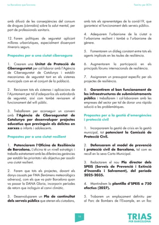 16
La Barcelona que funciona Fem-ho per BCN
amb difusió de les conseqüències del consum
de drogues (cànnabis) sobre la salut mental, per
part de professionals sanitaris.
12. Farem polítiques de seguretat aplicant
millores urbanístiques, especialment dissenyant
itineraris segurs.
Propostes per a una ciutat cibersegura
1. Crearem una Unitat de Protecció de
Ciberseguretat per col·laborar amb l’Agència
de Ciberseguretat de Catalunya i establir
mecanismes de seguretat tant en els sistemes
municipals com en el conjunt de la població.
2. Revisarem tots els sistemes i aplicacions de
l’Ajuntament per tal d’adequar-los als estàndards
de seguretat, així com també revisarem el
funcionament del wifi públic.
3. Treballarem per aconseguir un conveni
amb l’Agència de Ciberseguretat de
Catalunya per desenvolupar projectes
educatius que previnguin els delictes en
xarxes a infants i adolescents.
Propostes per a una ciutat resilient
1. Potenciarem l’Oficina de Resiliència
de Barcelona. L’oficina té un nivell estratègic i
treballa estretament amb les diferències gerències
per establir les prioritats i els objectius per assolir
una ciutat resilient.
2. Farem que tots els projectes, davant els
danys causats per FMA (fenòmens meteorològics
adversos), com els que va patir Barcelona quan
va passar la DANA Gloria, incorporin períodes
de retorn que incloguin el canvi climàtic.
3. Desenvoluparem un Pla de continuïtat
dels serveis públics que atenen els ciutadans,
amb tots els aprenentatges de la covid-19, que
garanteixi el funcionament dels serveis públics.
4. Adequarem l’urbanisme de la ciutat a
l’urbanisme resilient i també a l’urbanisme de
gènere.
5. Fomentarem un diàleg constant entre tots els
agents implicats en les taules de resiliència.
6. Augmentarem la participació en els
principals fòrums internacionals de resiliència.
7. Assignarem un pressupost específic per als
projectes de resiliència.
8. Garantirem el bon funcionament de
les infraestructures de subministraments
públics i treballarem i col·laborarem amb les
empreses del sector per tal de donar una ràpida
solució a les problemàtiques.
Propostes per a la gestió d’emergències
i protecció civil
1. Incorporarem la gestió de crisis en la gestió
municipal, tot potenciant la Comissió de
Protecció Civil.
2. Defensarem el model de prevenció
i protecció civil de Barcelona, tal com es
recull en la seva Carta Municipal.
3. Redactarem el nou Pla director dels
SPEIS (Serveis de Prevenció i Extinció
d’Incendis i Salvament), del període
2025-2035.
4. Mantindrem la plantilla d’SPEIS a 750
efectius (2027).
5. Trobarem un emplaçament definitiu per
al Parc de Bombers de l’Eixample, en un lloc
 