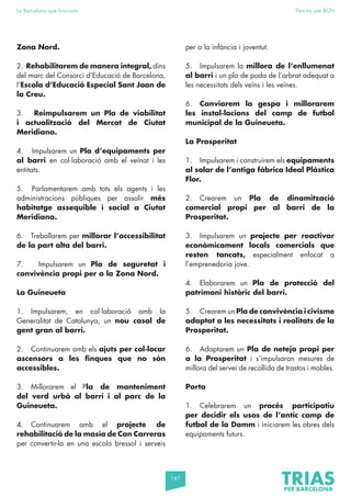 161
La Barcelona que funciona Fem-ho per BCN
Zona Nord.
2. Rehabilitarem de manera integral, dins
del marc del Consorci d’Educació de Barcelona,
l’Escola d’Educació Especial Sant Joan de
la Creu.
3. Reimpulsarem un Pla de viabilitat
i actualització del Mercat de Ciutat
Meridiana.
4. Impulsarem un Pla d’equipaments per
al barri en col·laboració amb el veïnat i les
entitats.
5. Parlamentarem amb tots els agents i les
administracions públiques per assolir més
habitatge assequible i social a Ciutat
Meridiana.
6. Treballarem per millorar l’accessibilitat
de la part alta del barri.
7. Impulsarem un Pla de seguretat i
convivència propi per a la Zona Nord.
La Guineueta
1. Impulsarem, en col·laboració amb la
Generalitat de Catalunya, un nou casal de
gent gran al barri.
2. Continuarem amb els ajuts per col·locar
ascensors a les finques que no són
accessibles.
3. Millorarem el Pla de manteniment
del verd urbà al barri i al parc de la
Guineueta.
4. Continuarem amb el projecte de
rehabilitació de la masia de Can Carreras
per convertir-la en una escola bressol i serveis
per a la infància i joventut.
5. Impulsarem la millora de l’enllumenat
al barri i un pla de poda de l’arbrat adequat a
les necessitats dels veïns i les veïnes.
6. Canviarem la gespa i millorarem
les instal·lacions del camp de futbol
municipal de la Guineueta.
La Prosperitat
1. Impulsarem i construirem els equipaments
al solar de l’antiga fàbrica Ideal Plàstica
Flor.
2. Crearem un Pla de dinamització
comercial propi per al barri de la
Prosperitat.
3. Impulsarem un projecte per reactivar
econòmicament locals comercials que
resten tancats, especialment enfocat a
l’emprenedoria jove.
4. Elaborarem un Pla de protecció del
patrimoni històric del barri.
5. Crearem un Pla de convivència i civisme
adaptat a les necessitats i realitats de la
Prosperitat.
6. Adaptarem un Pla de neteja propi per
a la Prosperitat i s’impulsaran mesures de
millora del servei de recollida de trastos i mobles.
Porta
1. Celebrarem un procés participatiu
per decidir els usos de l’antic camp de
futbol de la Damm i iniciarem les obres dels
equipaments futurs.
 