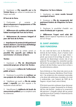 163
La Barcelona que funciona Fem-ho per BCN
6. Impulsarem un Pla específic per a la
Trinitat Nova per millorar el manteniment de
l’espai verd urbà.
El Turó de la Peira
1. Continuarem el projecte de
desenvolupament d’equipaments a l’illa
Q del Turó de la Peira.
2. Millorarem els vestidors del camp de
futbol municipal del Turó de la Peira.
3. Reformarem de manera integral el
parc del Turó de la Peira.
4. Impulsarem la protecció del patrimoni
històric del barri, com la Casa del Rellotge
de Sol del carrer Pi i Molist.
5. Treballarem amb les entitats veïnals un
possible Pla específic per millorar la
convivència i el civisme al barri.
Verdun
1. Impulsarem un Pla de dinamització
comercial propi per al barri de Verdun.
2. Continuarem la millora de l’enllumenat
públic al barri.
3. Estudiarem la possibilitat de realitzar un
nou projecte de reforma de la Via Júlia.
4. Treballarem per assolir un Pla de neteja
propi i específic que doni resposta a les
necessitats actuals del barri.
5. Intensificarem la vigilància de locals de
concurrència pública que no compleixin amb
les ordenances.
Vilapicina i la Torre Llobeta
1. Impulsarem una nova escola bressol
municipal al barri.
2. Encetarem un Pla de recuperació del
patrimoni històric de Vilapicina i la Torre
Llobeta.
3. Estudiarem la possibilitat d’establir una
zona d’esbarjo per a gossos.
4. Millorarem l’espai verd urbà del
barri, donant especial importància als jardins
de Can Xiringoi.
EL SANT ANDREU
QUE FUNCIONA
En una ciutat de barris com és Barcelona, el
districte de Sant Andreu, situat a l’extrem nord-
est del terme municipal, és un espai divers i
plural, que encara té el privilegi de créixer i la
capacitat de desenvolupar encara més el seu
potencial. Per aconseguir-ho, necessitem que des
del territori es coordinin totes les necessitats dels
set barris de Sant Andreu i que es facin arribar a
les administracions adients.
Som el districte on s’han obrat més canvis en els
darrers anys (Casernes, Meridiana, Porta Trinitat,
etc.) i les projeccions de creixement associades
a les obres més ambicioses vinculades a la ciutat
(i endarrerides, com l’estació de l’AVE de la
Sagrera i el parc lineal, entre d’altres).
El fort teixit associatiu andreuenc té per dret propi
d’arrelament un paper fonamental en el disseny
del futur del districte, i també en la conservació
del patrimoni i d’aquells símbols del seu passat
agrícola (com el rec Comtal) o l’industrial (com la
fàbrica Fabra i Coats).
 