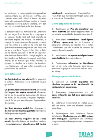 164
La Barcelona que funciona Fem-ho per BCN
Les tradicions i la cultura popular marquen el seu
calendari festiu, que els més de 150.000 veïns
i veïnes viuen amb il·lusió i fervor. Aquestes
festes són una oportunitat per mostrar la riquesa
calidoscòpica de la cultura catalana, avui ben
viva als barris del districte de Sant Andreu.
Si Barcelona és el cor metropolità de Catalunya,
de ben segur Sant Andreu és la sang que el
fa bategar. Cada racó del novè districte de
Barcelona explica una història. Per exemple, el
coratge de voler començar de nou per construir
una vida millor o el valor de la feina ben feta
que acabarà sent reconeguda de ben lluny, com
va ser el cas de la Pegaso. I, fins i tot, la lluita
per la llibertat del país: el 1640, els segadors
van reunir-se davant de la l’antiga església de
Sant Andreu de Palomar. En aquest sentit, Sant
Andreu és el districte que millor reflecteix la
riquesa i la pluralitat de la història de Barcelona
i de Catalunya, i el que millor exemplifica la
potencialitat del seu futur.
Què defensem?
Un Sant Andreu per viure. On la seguretat,
la neteja i l’eficiència en la mobilitat estiguin
garantides.
Un Sant Andreu de creixement. En defensa
de l’impuls del sector econòmic als nostres
barris, de les persones autònomes, del comerç
del barri, de les petites i mitjanes empreses i
també de les que són més grans i generadores
d’ocupació.
Un Sant Andreu social. Per al progrés, la
disminució de les desigualtats i l’arrelament
de les persones migrades.
Un Sant Andreu orgullós de les seves
arrels. Per a la defensa de la cultura catalana
i la conservació i dignificació del nostre
patrimoni, especialment l’arquitectònic i
l’industrial, que tan fortament lligats estan amb
el districte de Sant Andreu.
Grans propostes de districte
1. Realitzarem un Pla de mobilitat per
tot el districte per donar resposta a totes les
necessitats, sense oblidar la qualitat ambiental.
2. Instal·larem contenidors intel·ligents
d’última generació per a fomentar el
compromís col·lectiu de reciclar més i millor,
i estudiarem com dur a terme la reversió del
sistema de porta a porta.
3. Impulsaremlarecuperaciódelpatrimoni
arquitectònic dels nostres barris.
4. Continuarem reformant la Meridiana
per tal de fer-la més humana, però sempre
executant un projecte consensuat amb els veïns i
les veïnes.
Altres propostes de districte
1. Elaborem un estudi específic del
districte respecte a la localització de
contenidors i papereres.
2. Adequarem progressivament tots els
parcs infantils per tal que esdevinguin
inclusius.
3. Millorarem l’enllumenat en moltes zones
dels set barris, instal·lant elements eficients i
sostenibles.
4. Replantejarem amb coherència l’arbrat
del districte. Replantarem els 800 arbres
que manquen i realitzarem una substitució
progressiva dels arbres que causen problemes a
la salut.
 