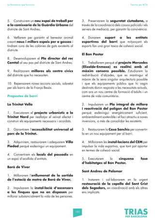165
La Barcelona que funciona Fem-ho per BCN
5. Construirem un nou espai de treball per
a la comissaria de la Guàrdia Urbana del
districte de Sant Andreu.
6. Vetllarem per garantir el benestar animal
creant nous i millors espais per a gossos i
tindrem cura de les colònies de gats existents al
districte.
8. Desenvoluparem el Pla director del rec
Comtal al seu pas pel districte de Sant Andreu.
9. Realitzarem millores als centre cívics
del districte que ho necessiten.
10. Repensarem noves accions socials, sobretot
per als barris de la Franja Besòs.
Propostes de barri
La Trinitat Vella
1. Executarem el projecte urbanístic a la
Trinitat Nord per reallotjar el veïnat afectat i
construir els equipaments necessaris i acordats.
2. Garantirem l’accessibilitat universal al
parc de la Trinitat.
3. Adquirirem, restaurarem i adequarem Villa
Piedad perquè esdevingui un equipament.
4. Convertirem els locals del passadís en
un espai d’acollida d’entitats.
Baró de Viver
1. Millorarem l’enllumenat de la sortida
de l’estació de metro de Baró de Viver.
2. Impulsarem la instal·lació d’ascensors
a les finques que no en disposen per
millorar substancialment la vida de les persones.
3. Preservarem la seguretat ciutadana, a
través de la coordinació dels cossos policials i els
serveis de mediació, per garantir la convivència.
4. Donarem suport a les entitats
esportives del barri que mitjançant els
esports fan una gran tasca de cohesió social.
El Bon Pastor
1. Treballarem perquè el projecte Mercedes
(Elizalde-Enmasa) es realitzi amb el
màxim consens possible. Estudiarem la
redistribució d’alçades, que es mantingui el
màxim de la seva singular arquitectura possible
i que els equipaments públics que hi vagin
destinats donin resposta a les necessitats actuals,
com ara un nou centre de formació d’adults i un
centre de vida comunitària.
2. Impulsarem un Pla integral de millora
i reactivació del polígon del Bon Pastor
perquè esdevingui energèticament suficient,
ambientalment sostenible i el faci atractiu a noves
inversions, a més de consolidar les existents.
3. Restaurarem la Casa Sanchís per convertir-
la en un nou equipament per al barri.
4. Millorarem les instal·lacions del CEM per
impulsar la vida esportiva, que tant pot aportar
en termes de cohesió social.
5. Executarem la cinquena fase
d’habitatges al Bon Pastor.
Sant Andreu de Palomar
1. Instarem i col·laborarem en la urgent
restauració de la capella del Sant Crist
dels Segadors, en coordinació amb els altres
ens implicats.
 