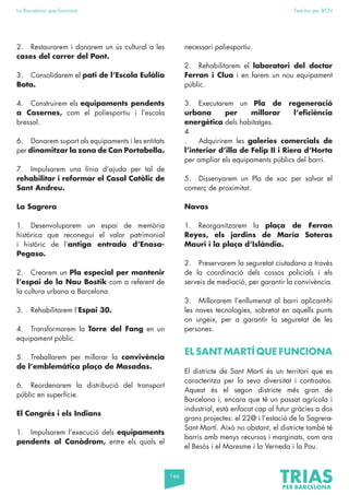 166
La Barcelona que funciona Fem-ho per BCN
2. Restaurarem i donarem un ús cultural a les
cases del carrer del Pont.
3. Consolidarem el pati de l’Escola Eulàlia
Bota.
4. Construirem els equipaments pendents
a Casernes, com el poliesportiu i l’escola
bressol.
6. Donarem suport als equipaments i les entitats
per dinamitzar la zona de Can Portabella.
7. Impulsarem una línia d’ajuda per tal de
rehabilitar i reformar el Casal Catòlic de
Sant Andreu.
La Sagrera
1. Desenvoluparem un espai de memòria
històrica que reconegui el valor patrimonial
i històric de l’antiga entrada d’Enasa-
Pegaso.
2. Crearem un Pla especial per mantenir
l’espai de la Nau Bostik com a referent de
la cultura urbana a Barcelona.
3. Rehabilitarem l’Espai 30.
4. Transformarem la Torre del Fang en un
equipament públic.
5. Treballarem per millorar la convivència
de l’emblemàtica plaça de Masadas.
6. Reordenarem la distribució del transport
públic en superfície.
El Congrés i els Indians
1. Impulsarem l’execució dels equipaments
pendents al Canòdrom, entre els quals el
necessari poliesportiu.
2. Rehabilitarem el laboratori del doctor
Ferran i Clua i en farem un nou equipament
públic.
3. Executarem un Pla de regeneració
urbana per millorar l’eficiència
energètica dels habitatges.
4
. Adquirirem les galeries comercials de
l’interior d’illa de Felip II i Riera d’Horta
per ampliar els equipaments públics del barri.
5. Dissenyarem un Pla de xoc per salvar el
comerç de proximitat.
Navas
1. Reorganitzarem la plaça de Ferran
Reyes, els jardins de Maria Soteras
Mauri i la plaça d’Islàndia.
2. Preservarem la seguretat ciutadana a través
de la coordinació dels cossos policials i els
serveis de mediació, per garantir la convivència.
3. Millorarem l’enllumenat al barri aplicant-hi
les noves tecnologies, sobretot en aquells punts
on urgeix, per a garantir la seguretat de les
persones.
EL SANT MARTÍ QUE FUNCIONA
El districte de Sant Martí és un territori que es
caracteritza per la seva diversitat i contrastos.
Aquest és el segon districte més gran de
Barcelona i, encara que té un passat agrícola i
industrial, està enfocat cap al futur gràcies a dos
grans projectes: el 22@ i l’estació de la Sagrera-
Sant Martí. Això no obstant, el districte també té
barris amb menys recursos i marginats, com ara
el Besòs i el Maresme i la Verneda i la Pau.
 