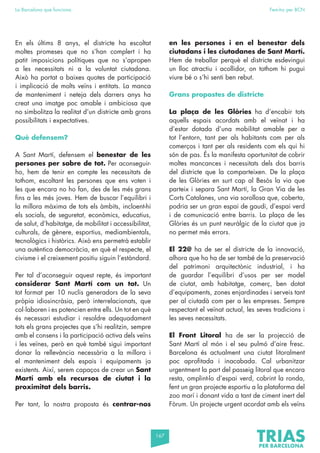 167
La Barcelona que funciona Fem-ho per BCN
En els últims 8 anys, el districte ha escoltat
moltes promeses que no s’han complert i ha
patit imposicions polítiques que no s’apropen
a les necessitats ni a la voluntat ciutadana.
Això ha portat a baixes quotes de participació
i implicació de molts veïns i entitats. La manca
de manteniment i neteja dels darrers anys ha
creat una imatge poc amable i ambiciosa que
no simbolitza la realitat d’un districte amb grans
possibilitats i expectatives.
Què defensem?
A Sant Martí, defensem el benestar de les
persones per sobre de tot. Per aconseguir-
ho, hem de tenir en compte les necessitats de
tothom, escoltant les persones que ens voten i
les que encara no ho fan, des de les més grans
fins a les més joves. Hem de buscar l’equilibri i
la millora màxima de tots els àmbits, incloent-hi
els socials, de seguretat, econòmics, educatius,
de salut, d’habitatge, de mobilitat i accessibilitat,
culturals, de gènere, esportius, mediambientals,
tecnològics i històrics. Això ens permetrà establir
una autèntica democràcia, en què el respecte, el
civisme i el creixement positiu siguin l’estàndard.
Per tal d’aconseguir aquest repte, és important
considerar Sant Martí com un tot. Un
tot format per 10 nuclis generadors de la seva
pròpia idiosincràsia, però interrelacionats, que
col·laboren i es potencien entre ells. Un tot en què
és necessari estudiar i resoldre adequadament
tots els grans projectes que s’hi realitzin, sempre
amb el consens i la participació activa dels veïns
i les veïnes, però en què també sigui important
donar la rellevància necessària a la millora i
el manteniment dels espais i equipaments ja
existents. Així, serem capaços de crear un Sant
Martí amb els recursos de ciutat i la
proximitat dels barris.
Per tant, la nostra proposta és centrar-nos
en les persones i en el benestar dels
ciutadans i les ciutadanes de Sant Martí.
Hem de treballar perquè el districte esdevingui
un lloc atractiu i acollidor, on tothom hi pugui
viure bé o s’hi senti ben rebut.
Grans propostes de districte
La plaça de les Glòries ha d’encabir tots
aquells espais acordats amb el veïnat i ha
d’estar dotada d’una mobilitat amable per a
tot l’entorn, tant per als habitants com per als
comerços i tant per als residents com els qui hi
són de pas. És la manifesta oportunitat de cobrir
moltes mancances i necessitats dels dos barris
del districte que la comparteixen. De la plaça
de les Glòries en surt cap al Besòs la via que
parteix i separa Sant Martí, la Gran Via de les
Corts Catalanes, una via sorollosa que, coberta,
podria ser un gran espai de gaudi, d’espai verd
i de comunicació entre barris. La plaça de les
Glòries és un punt neuràlgic de la ciutat que ja
no permet més errors.
El 22@ ha de ser el districte de la innovació,
alhora que ho ha de ser també de la preservació
del patrimoni arquitectònic industrial, i ha
de guardar l’equilibri d’usos per ser model
de ciutat, amb habitatge, comerç, ben dotat
d’equipaments, zones enjardinades i serveis tant
per al ciutadà com per a les empreses. Sempre
respectant el veïnat actual, les seves tradicions i
les seves necessitats.
El Front Litoral ha de ser la projecció de
Sant Martí al món i el seu pulmó d’aire fresc.
Barcelona és actualment una ciutat litoralment
poc aprofitada i inacabada. Cal urbanitzar
urgentment la part del passeig litoral que encara
resta, omplint-lo d’espai verd, cobrint la ronda,
fent un gran projecte esportiu a la plataforma del
zoo marí i donant vida a tant de ciment inert del
Fòrum. Un projecte urgent acordat amb els veïns
 