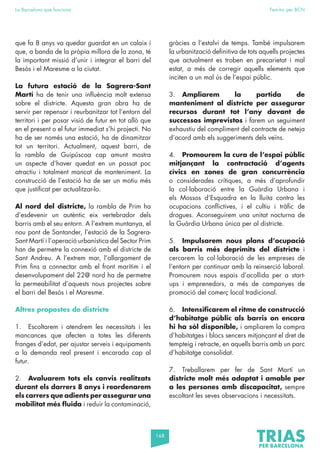 168
La Barcelona que funciona Fem-ho per BCN
que fa 8 anys va quedar guardat en un calaix i
que, a banda de la pròpia millora de la zona, té
la important missió d’unir i integrar el barri del
Besòs i el Maresme a la ciutat.
La futura estació de la Sagrera-Sant
Martí ha de tenir una influència molt extensa
sobre el districte. Aquesta gran obra ha de
servir per repensar i reurbanitzar tot l’entorn del
territori i per posar visió de futur en tot allò que
en el present o el futur immediat s’hi projecti. No
ha de ser només una estació, ha de dinamitzar
tot un territori. Actualment, aquest barri, de
la rambla de Guipúscoa cap amunt mostra
un aspecte d’haver quedat en un passat poc
atractiu i totalment mancat de manteniment. La
construcció de l’estació ha de ser un motiu més
que justificat per actualitzar-lo.
Al nord del districte, la rambla de Prim ha
d’esdevenir un autèntic eix vertebrador dels
barris amb el seu entorn. A l’extrem muntanya, el
nou pont de Santander, l’estació de la Sagrera-
Sant Martí i l’operació urbanística del Sector Prim
han de permetre la connexió amb el districte de
Sant Andreu. A l’extrem mar, l’allargament de
Prim fins a connectar amb el front marítim i el
desenvolupament del 22@ nord ha de permetre
la permeabilitat d’aquests nous projectes sobre
el barri del Besòs i el Maresme.
Altres propostes de districte
1. Escoltarem i atendrem les necessitats i les
mancances que afecten a totes les diferents
franges d’edat, per ajustar serveis i equipaments
a la demanda real present i encarada cap al
futur.
2. Avaluarem tots els canvis realitzats
durant els darrers 8 anys i reordenarem
els carrers que adients per assegurar una
mobilitat més fluida i reduir la contaminació,
gràcies a l’estalvi de temps. També impulsarem
la urbanització definitiva de tots aquells projectes
que actualment es troben en precarietat i mal
estat, a més de corregir aquells elements que
inciten a un mal ús de l’espai públic.
3. Ampliarem la partida de
manteniment al districte per assegurar
recursos durant tot l’any davant de
successos imprevistos i farem un seguiment
exhaustiu del compliment del contracte de neteja
d’acord amb els suggeriments dels veïns.
4. Promourem la cura de l’espai públic
mitjançant la contractació d’agents
cívics en zones de gran concurrència
o considerades crítiques, a més d’aprofundir
la col·laboració entre la Guàrdia Urbana i
els Mossos d’Esquadra en la lluita contra les
ocupacions conflictives, i el cultiu i tràfic de
drogues. Aconseguirem una unitat nocturna de
la Guàrdia Urbana única per al districte.
5. Impulsarem nous plans d’ocupació
als barris més deprimits del districte i
cercarem la col·laboració de les empreses de
l’entorn per continuar amb la reinserció laboral.
Promourem nous espais d’acollida per a start-
ups i emprenedors, a més de campanyes de
promoció del comerç local tradicional.
6. Intensificarem el ritme de construcció
d’habitatge públic als barris on encara
hi ha sòl disponible, i ampliarem la compra
d’habitatges i blocs sencers mitjançant el dret de
tempteig i retracte, en aquells barris amb un parc
d’habitatge consolidat.
7. Treballarem per fer de Sant Martí un
districte molt més adaptat i amable per
a les persones amb discapacitat, sempre
escoltant les seves observacions i necessitats.
 