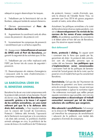 17
La Barcelona que funciona Fem-ho per BCN
adequat on puguin desenvolupar les tasques.
6. Treballarem per la feminització del cos de
Bombers, adequant també els vestuaris femenins.
7. Obrirem permanentment el Parc de
Bombers de Collserola.
8. Augmentarem la coordinació amb els altres
cossos de prevenció i de protecció civil.
9. Incrementarem les campanyes de prevenció
i sensibilització per a col·lectius específics.
10. Assegurarem i intensificarem el conveni
de SPEIS amb el Port de Barcelona, per
garantir la seguretat de les activitats que s’hi fan.
11. Treballarem per una millor implicació amb
l’ISPC per formar tots els cossos de seguretat i
prevenció.
12. Desenvoluparem els sistemes d’emergència
i evacuació amb la resta d’administracions i
organismes competents.
LA BARCELONA LÍDER EN
EL BENESTAR ANIMAL
Barcelona ha de ser una ciutat compromesa amb
la protecció dels animals i el seu benestar. Durant
els darrers anys, la ciutat de Barcelona s’ha
convertit, gràcies a la tasca i el suport
de les entitats animalistes, en una ciutat
referent pel que fa a la defensa dels
drets dels animals, i s’han impulsat mesures
com la creació del Consell de Convivència,
Protecció i Defensa dels Animals, l’aprovació
de la Declaració municipal per a la convivència
i els drets dels animals, la prohibició d’exhibir
animals salvatges en circs, la prohibició de les
curses de braus o la modificació de l’Ordenança
de protecció, tinença i venda d’animals, que,
sota la direcció de l’alcalde Xavier Trias, va
permetre que l’any 2014 els gossos poguessin
accedir al metro, entre altres millores.
Actualment, les polítiques animalistes a la ciutat
de Barcelona tenen diversos reptes pendents, com
són el desenvolupament i la revisió de les
normes de les zones d’usos compartits
(ZUC), els problemes quotidians de convivència
o el debat sobre el futur del zoo de Barcelona,
que s’ha aturat en aquest mandat.
Què defensem?
Drets, protecció i diàleg. En aquest sentit
i coneixent tota la feina que queda per fer,
garantirem els drets i la protecció dels animals,
així com els d’aquelles persones que es
cuiden del seu benestar. Les polítiques que
s’implementaran seran consensuades
i canviarem l’estil de les polítiques de benestar
animal de l’actual govern de de la ciutat, que ha
posat en crisi el model d’èxit que ha caracteritzat
Barcelona.
Convivència. Cal que des de l’Ajuntament de
Barcelona es garanteixi una bona convivència
entre els animals i les persones, i és per això que
ens comprometem a aplicar la normativa vigent
i les ordenances municipals que vetllen perquè
aquesta convivència sigui possible, així com ens
comprometem a desenvolupar el treball
comunitari necessari per tal de trobar
solucions als conflictes que sorgeixin.
Més educació i sensibilització. Cal avançar
en la direcció de “l’abandonament zero” i
cal intensificar les campanyes de sensibilització
i educació de la població, com també dels
propietaris d’animals de companyia.
 
