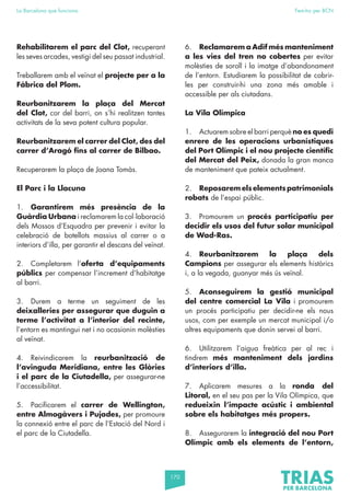 170
La Barcelona que funciona Fem-ho per BCN
Rehabilitarem el parc del Clot, recuperant
les seves arcades, vestigi del seu passat industrial.
Treballarem amb el veïnat el projecte per a la
Fàbrica del Plom.
Reurbanitzarem la plaça del Mercat
del Clot, cor del barri, on s’hi realitzen tantes
activitats de la seva potent cultura popular.
Reurbanitzarem el carrer del Clot, des del
carrer d’Aragó fins al carrer de Bilbao.
Recuperarem la plaça de Joana Tomàs.
El Parc i la Llacuna
1. Garantirem més presència de la
Guàrdia Urbana i reclamarem la col·laboració
dels Mossos d’Esquadra per prevenir i evitar la
celebració de botellots massius al carrer o a
interiors d’illa, per garantir el descans del veïnat.
2. Completarem l’oferta d’equipaments
públics per compensar l’increment d’habitatge
al barri.
3. Durem a terme un seguiment de les
deixalleries per assegurar que duguin a
terme l’activitat a l’interior del recinte,
l’entorn es mantingui net i no ocasionin molèsties
al veïnat.
4. Reivindicarem la reurbanització de
l’avinguda Meridiana, entre les Glòries
i el parc de la Ciutadella, per assegurar-ne
l’accessibilitat.
5. Pacificarem el carrer de Wellington,
entre Almogàvers i Pujades, per promoure
la connexió entre el parc de l’Estació del Nord i
el parc de la Ciutadella.
6. Reclamarem a Adif més manteniment
a les vies del tren no cobertes per evitar
molèsties de soroll i la imatge d’abandonament
de l’entorn. Estudiarem la possibilitat de cobrir-
les per construir-hi una zona més amable i
accessible per als ciutadans.
La Vila Olímpica
1. Actuarem sobre el barri perquè no es quedi
enrere de les operacions urbanístiques
del Port Olímpic i el nou projecte científic
del Mercat del Peix, donada la gran manca
de manteniment que pateix actualment.
2. Reposarem els elements patrimonials
robats de l’espai públic.
3. Promourem un procés participatiu per
decidir els usos del futur solar municipal
de Wad-Ras.
4. Reurbanitzarem la plaça dels
Campions per assegurar els elements històrics
i, a la vegada, guanyar més ús veïnal.
5. Aconseguirem la gestió municipal
del centre comercial La Vila i promourem
un procés participatiu per decidir-ne els nous
usos, com per exemple un mercat municipal i/o
altres equipaments que donin servei al barri.
6. Utilitzarem l’aigua freàtica per al rec i
tindrem més manteniment dels jardins
d’interiors d’illa.
7. Aplicarem mesures a la ronda del
Litoral, en el seu pas per la Vila Olímpica, que
redueixin l’impacte acústic i ambiental
sobre els habitatges més propers.
8. Assegurarem la integració del nou Port
Olímpic amb els elements de l’entorn,
 