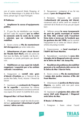 171
La Barcelona que funciona Fem-ho per BCN
com el centre comercial Moda Shopping, el
Servei de Meteorologia o la platja de la Nova
Icària, perquè sigui un espai homogeni.
El Poblenou
1. Ampliarem la xarxa d’equipaments
públics.
2. El gran flux de treballadors que transiten
pel barri cada dia requereix que es millori
la connexió amb la resta de la ciutat
i, sobretot, que no s’obstaculitzi la
mobilitat.
3. Durem a terme un Pla de manteniment
del clavegueram per evitar males olors.
4. Urbanitzarem el parc situat davant
de l’Escola Sant Martí, entre els carrers de
Sant Joan de Malta, de Castella i de Burrull, i
impulsarem un procés participatiu per donar-li
nom.
5. Habilitarem un nou espai de treball,
magatzem i exposició per a les entitats
culturals i recreatives.
6. Assegurarem un ventall més gran
d’elecció d’instituts per a l’alumnat de les
escoles Mar Bella, Fluvià, Acàcies i l’Arenal de
Llevant.
7. Impulsarem una avaluació de l’impacte
de la superilla i executarem les millores
necessàries per permetre la convivència entre els
nous espais d’ús veïnal i la mobilitat de la zona.
Diagonal Mar i el Front Marítim
1. S’ha de repensar i omplir de vida els carrers
del barri, potenciant i dinamitzant el petit
comerç i altres serveis.
2. Recuperarem i protegirem el seu bé més
preuat, el parc de Diagonal Mar.
3. Revisarem l’execució del projecte
d’urbanització del passeig del Litoral,
consensuat amb el veïnat, tenint en compte el
cobriment de la Ronda en el seu pas per aquest
barri.
4. Vetllarem perquè la nova incorporació
de part de gestió municipal al recinte
de Palo Alto s’alineï amb l’excel·lent
feina duta a terme per la fundació que
ho gestiona des del 1998, que ha convertit
l’equipament en un centre de creació cultural i
artística de prestigi mundial.
5. Proporcionarem un local municipal a
l’AAVV del Front Marítim.
6. Remodelarem i mantindrem la zona dels
triangles de la Diagonal entre els carrers
de la Selva de Mar i de Josep Pla.
7. Resoldrem els problemes de mobilitat
generats a la confluència dels carrers de
la Selva de Mar i García Faria.
8. Durem a terme un Pla de manteniment
i neteja dels jardins interiors d’illa del
Front Marítim.
9. Urbanitzarem els jardins de Maria Luisa
Algarra, uns jardins amb nom però sense
projecte ni urbanització.
10. Impulsarem els projectes dels solars del
carrer Llull amb Diagonal, i Diagonal
amb Selva de Mar.
El Besòs i el Maresme
1. Protegirem i farem créixer l’acord
 