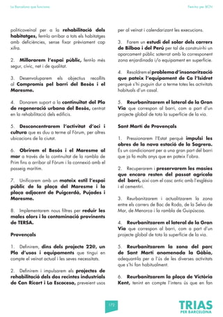 172
La Barcelona que funciona Fem-ho per BCN
politicoveïnal per a la rehabilitació dels
habitatges, fent-lo arribar a tots els habitatges
amb deficiències, sense fixar prèviament cap
xifra.
2. Millorarem l’espai públic, fent-lo més
segur, cívic, net i de qualitat.
3. Desenvoluparem els objectius recollits
al Compromís pel barri del Besòs i el
Maresme.
4. Donarem suport a la continuïtat del Pla
de regeneració urbana del Besòs, centrat
en la rehabilitació dels edificis.
5. Desconcentrarem l’activitat d’oci i
cultura que es duu a terme al Fòrum, per altres
ubicacions de la ciutat.
6. Obrirem el Besòs i el Maresme al
mar a través de la continuïtat de la rambla de
Prim fins a arribar al Fòrum i la connexió amb el
passeig marítim.
7. Unificarem amb un mateix estil l’espai
públic de la plaça del Maresme i la
plaça adjacent de Puigcerdà, Pujades i
Maresme.
8. Implementarem nous filtres per reduir les
males olors i la contaminació provinents
de TERSA.
Provençals
1. Definirem, dins dels projecte 22@, un
Pla d’usos i equipaments que tingui en
compte el veïnat actual i les seves necessitats.
2. Definirem i impulsarem els projectes de
rehabilitació dels dos recintes industrials
de Can Ricart i La Escocesa, preveient usos
per al veïnat i calendarizant les execucions.
3. Farem un estudi del solar dels carrers
de Bilbao i del Perú per tal de construir-hi un
aparcament públic soterrat amb la corresponent
zona enjardinada i/o equipament en superfície.
4. Resoldremelproblema d’insonorització
que pateix l’equipament de Ca l’Isidret
perquè s’hi puguin dur a terme totes les activitats
habituals d’un casal.
5. Reurbanitzarem el lateral de la Gran
Via que correspon al barri, com a part d’un
projecte global de tota la superfície de la via.
Sant Martí de Provençals
1. Pressionarem l’Estat perquè impulsi les
obres de la nova estació de la Sagrera.
És un condicionant per a una gran part del barri
que ja fa molts anys que en pateix l’obra.
2. Recuperarem i preservarem les masies
que encara resten del passat agrícola
del barri, així com el casc antic amb l’església
i el cementiri.
3. Reurbanitzarem i actualitzarem la zona
entre els carrers de Bac de Roda, de la Selva de
Mar, de Menorca i la rambla de Guipúscoa.
4. Reurbanitzarem el lateral de la Gran
Via que correspon al barri, com a part d’un
projecte global de tota la superfície de la via.
5. Reurbanitzarem la zona del parc
de Sant Martí anomenada la Gàbia,
adequant-la per a l’ús de les diverses activitats
que s’hi fan habitualment.
6. Reurbanitzarem la plaça de Victòria
Kent, tenint en compte l’intens ús que en fan
 