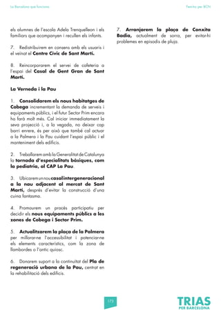 173
La Barcelona que funciona Fem-ho per BCN
els alumnes de l’escola Adela Trenquelleon i els
familiars que acompanyen i recullen els infants.
7. Redistribuirem en consens amb els usuaris i
el veïnat el Centre Cívic de Sant Martí.
8. Reincorporarem el servei de cafeteria a
l’espai del Casal de Gent Gran de Sant
Martí.
La Verneda i la Pau
1. Consolidarem els nous habitatges de
Cobega incrementant la demanda de serveis i
equipaments públics, i el futur Sector Prim encara
ho farà molt més. Cal iniciar immediatament la
seva projecció i, a la vegada, no deixar cap
barri enrere, és per això que també cal actuar
a la Palmera i la Pau cuidant l’espai públic i el
manteniment dels edificis.
2. Treballarem amb la Generalitat de Catalunya
la tornada d’especialitats bàsiques, com
la pediatria, al CAP La Pau.
3. Ubicaremunnoucasalintergeneracional
a la nau adjacent al mercat de Sant
Martí, després d’evitar la construcció d’una
cuina fantasma.
4. Promourem un procés participatiu per
decidir els nous equipaments públics a les
zones de Cobega i Sector Prim.
5. Actualitzarem la plaça de la Palmera
per millorar-ne l’accessibilitat i potenciar-ne
els elements característics, com la zona de
llambordes o l’antic quiosc.
6. Donarem suport a la continuïtat del Pla de
regeneració urbana de la Pau, centrat en
la rehabilitació dels edificis.
7. Arranjarem la plaça de Conxita
Badia, actualment de sorra, per evitar-hi
problemes en episodis de pluja.
 