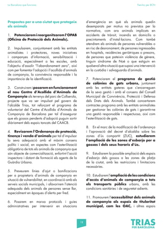 18
La Barcelona que funciona Fem-ho per BCN
Propostes per a una ciutat que protegeix
els animals
1. Potenciarem i reorganitzarem l’OPAB
(Oficina de Protecció dels Animals).
2. Impulsarem, conjuntament amb les entitats
animalistes i protectores, noves iniciatives
i campanyes d’informació, sensibilització i
educació, especialment a les escoles, amb
l’objectiu d’assolir “l’abandonament zero”, així
com per fomentar l’adopció i l’acollida d’animals
de companyia, la convivència responsable i la
importància de la identificació.
3. Construiremiposarem en funcionament
el nou Centre d’Acollida d’Animals de
Companyia als terrenys del parc de Collserola,
projecte que va ser impulsat pel govern de
l’alcalde Trias, tot reforçant el programa de
voluntariat del Centre d’Acollida d’Animals de
Companyia de Barcelona per tal d’assegurar
que els gossos pendents d’adopció puguin sortir
diàriament dels espais tancats del CAACB.
4. Revisarem l’Ordenança de protecció,
tinença i venda d’animals per tal d’impulsar
la seva adequació amb el màxim consens
polític i social, en aspectes com l’esterilització
obligatòria de tots els animals de companyia que
són objecte de comercialització, enfortint l’acció
inspectora i dotant de formació els agents de la
Guàrdia Urbana.
5. Preveurem línies d’ajut o bonificacions
per a propietaris d’animals de companyia en
situació de vulnerabilitat, en coordinació amb els
serveis socials municipals, i afavorirem l’atenció
adequada dels animals de persones sense llar,
especialment en èpoques d’alerta per fred.
6. Posarem en marxa protocols i guies
administratives per intervenir en situacions
d’emergència en què els animals quedin
desemparats per motius no previstos per la
normativa, com ara animals implicats en
accidents de trànsit, incendis en domicilis o
precintaments d’instal·lacions. Com també
atendrem els animals de persones vulnerables o
en risc de desnonament, de persones ingressades
en hospitals, residències geriàtriques o presons,
de persones que pateixin violència de gènere,
tinguin síndrome de Noé o que estiguin en
qualsevol altra situació que suposi una intervenció
en la custòdia i salvaguarda d’animals.
7. Potenciarem el programa de gestió
de colònies de gats urbans, juntament
amb les entitats gateres que s’encarreguen
de la seva gestió i amb el consens del Consell
Municipal de Convivència, Protecció i Defensa
dels Drets dels Animals. També concertarem
contractes programa amb les entitats animalistes
per gestionar les colònies de gats i garantir-ne
una gestió responsable i respectuosa, així com
l’esterilització de gats.
8. En el marc de la modificació de l’ordenança
i l’aprovació del decret d’alcaldia sobre les
zones d’ús compartit (ZUC), estudiarem
l’ampliació de les zones d’esbarjo per a
gossos i dels seus horaris d’ús.
9. Estudiarem la possible ampliació dels espais
d’esbarjo dels gossos a les zones de platja
de la ciutat, amb les restriccions i limitacions
necessàries.
10. Estudiareml’ampliaciódelescondicions
d’accés d’animals de companyia a tots
els transports públics urbans, amb les
condicions sanitàries i de seguretat adients.
11. Promourem l’accessibilitat dels animals
de companyia als espais de titularitat
municipal, com les OAC, i altres espais
 