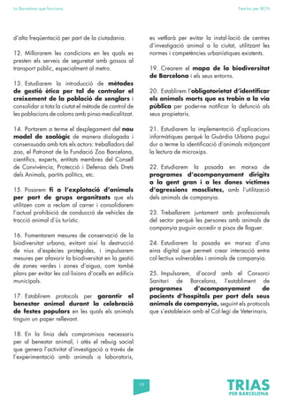 19
La Barcelona que funciona Fem-ho per BCN
d’alta freqüentació per part de la ciutadania.
12. Millorarem les condicions en les quals es
presten els serveis de seguretat amb gossos al
transport públic, especialment al metro.
13. Estudiarem la introducció de mètodes
de gestió ètica per tal de controlar el
creixement de la població de senglars i
consolidar a tota la ciutat el mètode de control de
les poblacions de coloms amb pinso medicalitzat.
14. Portarem a terme el desplegament del nou
model de zoològic de manera dialogada i
consensuada amb tots els actors: treballadors del
zoo, el Patronat de la Fundació Zoo Barcelona,
científics, experts, entitats membres del Consell
de Convivència, Protecció i Defensa dels Drets
dels Animals, partits polítics, etc.
15. Posarem fi a l’explotació d’animals
per part de grups organitzats que els
utilitzen com a reclam al carrer i consolidarem
l’actual prohibició de conducció de vehicles de
tracció animal d’ús turístic.
16. Fomentarem mesures de conservació de la
biodiversitat urbana, evitant així la destrucció
de nius d’espècies protegides, i impulsarem
mesures per afavorir la biodiversitat en la gestió
de zones verdes i zones d’aigua, com també
plans per evitar les col·lisions d’ocells en edificis
municipals.
17. Establirem protocols per garantir el
benestar animal durant la celebració
de festes populars en les quals els animals
tinguin un paper rellevant.
18. En la línia dels compromisos necessaris
per al benestar animal, i atès el rebuig social
que genera l’activitat d’investigació a través de
l’experimentació amb animals a laboratoris,
es vetllarà per evitar la instal·lació de centres
d’investigació animal a la ciutat, utilitzant les
normes i competències urbanístiques existents.
19. Crearem el mapa de la biodiversitat
de Barcelona i els seus entorns.
20. Establirem l’obligatorietat d’identificar
els animals morts que es trobin a la via
pública per poder-ne notificar la defunció als
seus propietaris.
21. Estudiarem la implementació d’aplicacions
informàtiques perquè la Guàrdia Urbana pugui
dur a terme la identificació d’animals mitjançant
la lectura de microxips.
22. Estudiarem la posada en marxa de
programes d’acompanyament dirigits
a la gent gran i a les dones víctimes
d’agressions masclistes, amb l’utilització
dels animals de companyia.
23. Treballarem juntament amb professionals
del sector perquè les persones amb animals de
companyia puguin accedir a pisos de lloguer.
24. Estudiarem la posada en marxa d’una
eina digital que permeti crear interacció entre
col·lectius vulnerables i animals de companyia.
25. Impulsarem, d’acord amb el Consorci
Sanitari de Barcelona, l’establiment de
programes d’acompanyament de
pacients d’hospitals per part dels seus
animals de companyia, seguint els protocols
que s’estableixin amb el Col·legi de Veterinaris.
 