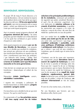 2
La Barcelona que funciona Fem-ho per BCN
El proper 28 de maig hi haurà eleccions a la
ciutat de Barcelona i, tal com reclama la majoria
de la població de la ciutat, hem de fer que siguin
les eleccions del canvi. Hi ha una oportunitat
pel canvi, i per això em presento amb un equip
potent i solvent que defensarà les propostes de
ciutat que conté aquest programa.
Aquí et presento aquest programa electoral, el
programa electoral del canvi, i les seves
propostes que hem treballat com a llista electoral
i en les quals han col·laborat un gran nombre
d’experts en cada matèria.
Amb aquest programa em presento per ser de
nou Alcalde de Barcelona, i em presento
per ser un alcalde que escoltarà la ciutadania,
que actuarà per solucionar els seus problemes,
que transformarà Barcelona en aquests anys de
canvi i transformació que tenim per endavant,
i per liderar-la amb consens i diàleg. Però
sobretot em presento per Alcalde per dur
a terme el veritable canvi que Barcelona
necessita en la seva governança.
I hem de tenir en compte que avui les ciutats es
transformen i desenvolupen al voltant de tres
conceptes:
Necessitem ciutats intel·ligents –smart–,
saludables i sostenibles.
I aquests tres conceptes o palanques de
transformació tenen un doble objectiu: progrés
econòmic i progrés social.
I la meva feina com a alcalde ha de ser que això
funcioni. Fer que la ciutat funcioni.
Em comprometo a fi que les prioritats meves
i del meu equip seran les de trobar
solucions a les principals problemàtiques
de la ciutadania, començant pel problema
de seguretat que pateix actualment Barcelona,
el qual s’ha de solucionar urgentment. Així
com dedicarem els màxims esforços a la
creació d’activitat econòmica, a aprofitar
les oportunitats que sorgeixin a la ciutat, de
trobar-ne i crear-ne de noves i de crear llocs de
treball de qualitat amb uns sous de qualitat.
Així com també hem de cuidar la nostra
ciutat, una ciutat que ha de ser de vida,
una ciutat neta, que funcioni i que tingui una
mobilitat ordenada i sostenible, amb
unes polítiques d’habitatge ambicioses
i col·laborant amb tothom. Una Barcelona
per a tothom i que cuidi els seus ciutadans i
ciutadanes, que el ciutadà sigui el centre de les
polítiques.
I finalment, una de les coses més importants,
em comprometo perquè Barcelona torni a
exercir de capital de Catalunya. La ciutat
ha de tornar a prendre el lideratge amb més
força que mai i aquest ha de ser un lideratge
que acompanyi, que no imposi. Barcelona ha de
tornar a exercir de capital de Catalunya, així
com ha de recuperar el seu orgull de ciutat
moderna, capdavantera, garant dels
drets i ha de tornar a ser, col·laborant i treballant
amb tots els pobles i ciutats de Catalunya, un
referent internacional en tots els camps
possibles.
El canvi és a les nostres mans, a les de tots.
Per una Barcelona que funcioni, per una
Barcelona millor, fem-ho junts!
Xavier Trias x Barcelona
BENVOLGUT, BENVOLGUDA,
 