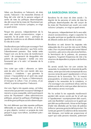 21
La Barcelona que funciona Fem-ho per BCN
Volem una Barcelona on l’educació, els drets
socials, l’educació i les necessitats diverses al
llarg del cicle vital de la persona estiguin al
centre de totes les polítiques desenvolupades
des del conjunt de les àrees de l’Ajuntament per
assolir una ciutat inclusiva i pròspera, on ningú
es quedi enrere.
Perquè tota persona, independentment de la
seva edat, situació socioeconòmica, origen o
capacitat, ha de poder viure i participar en
igualtat de condicions en els diferents àmbits de
la vida de la ciutat.
Una Barcelona que s’esforça per aconseguir l’èxit
escolar, la inclusió educativa i que lluita contra
l’abandonament prematur. Que també entén
l’esport com una de les eines de transformació
social i de compensació de desigualtats més
potents de què disposem i també una eina
fonamental per a la salut i el benestar de la
ciutadania.
Una ciutat que cuida i afavoreix un òptim
estat de salut, tant físic com mental, dels seus
ciutadans i ciutadanes i que garanteix la
inclusió i l’accessibilitat en el sentit més ampli
(física, sensorial), en l’accés a l’Administració,
el transport, la cultura i l’oci, el comerç, el joc
infantil, la pràctica esportiva i l’educació.
Així com, lligat a tots aquests camps, cal trobar
mecanismes que permetin incorporar habitatge al
mercat a un preu assequible, amb la participació
activa de l’Ajuntament i altres administracions
públiques, perquè les polítiques d’habitatge són
una de les grans polítiques socials a desenvolupar.
Per això defensem que totes aquestes polítiques
defensades en aquest àmbit tenen, en el fons,
un gran objectiu: construir un projecte de ciutat
perquè hi pugui viure tothom, socialment justa i
saludable.
LA BARCELONA SOCIAL
Barcelona ha de situar els drets socials i la
dignitat de les persones al centre de totes les
polítiques desenvolupades des del conjunt de
les àrees de l’Ajuntament per assolir una ciutat
inclusiva i pròspera, on ningú es quedi enrere.
Tota persona, independentment de la seva edat,
situació socioeconòmica, origen o capacitat, ha
de poder participar en igualtat de condicions en
els diferents àmbits de la vida de la ciutat.
Barcelona no està donant les respostes més
adequades des d’un punt de vista social. Moltes
vides s’han vist precaritzades pel context laboral
i econòmic, pels canvis a les estructures familiars,
la feminització de la pobresa, els processos
migratoris, l’augment d’esperança de vida o les
situacions de dependència pròpies o de familiars
a càrrec.
Els serveis socials han vist com creixien les
necessitats, la complexitat i la diversitat de perfils
atesos, sense que això anés acompanyat de nous
recursos i eines de suport i apoderament, ni d’una
disminució de la burocràcia. Tot i la inversió
pressupostària, el sistema públic d’ajuts no s’ha
adaptat a les necessitats de la ciutadania, ni
s’ha aconseguit una coordinació eficaç amb les
entitats socials de la ciutat que reben derivacions
dels mateixos serveis municipals.
No ha arribat la tan esperada transformació
pendent dels serveis socials per fer el salt cap
a l’apoderament i acompanyament dels usuaris,
amb més flexibilitat i autonomia en la gestió per
part dels seus professionals. Actuar en les franges
d’edat més afectades per les taxes de pobresa
(infància i persones grans) és del tot prioritari. No
només per garantir la cobertura de les necessitats
més bàsiques, sinó també per proporcionar el
suport que cada persona necessita, potenciant-
 