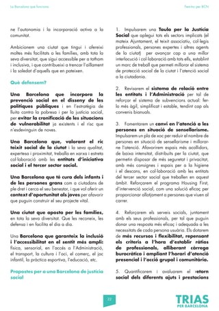 22
La Barcelona que funciona Fem-ho per BCN
ne l’autonomia i la incorporació activa a la
comunitat.
Ambicionem una ciutat que tingui i ofereixi
moltes més facilitats a les famílies, amb tota la
seva diversitat, que sigui accessible per a tothom
i inclusiva, i que contribueixi a trencar l’aïllament
i la soledat d’aquells que en pateixen.
Què defensem?
Una Barcelona que incorpora la
prevenció social en el disseny de les
polítiques públiques i en l’estratègia de
lluita contra la pobresa i per la justícia social,
per evitar la cronificació de les situacions
de vulnerabilitat ja existents i el risc que
n’esdevinguin de noves.
Una Barcelona que, valorant el ric
teixit social de la ciutat i la seva qualitat,
expertesa i proximitat, treballa en xarxa i estreta
col·laboració amb les entitats d’iniciativa
social i el tercer sector social.
Una Barcelona que té cura dels infants i
de les persones grans com a ciutadans de
ple dret i cerca el seu benestar, i que vol oferir un
context d’oportunitat als joves per afavorir
que puguin construir el seu projecte vital.
Una ciutat que aposta per les famílies,
en tota la seva diversitat. Que les reconeix, les
defensa i en facilita el dia a dia.
Una Barcelona que garanteix la inclusió
i l’accessibilitat en el sentit més ampli:
física, sensorial, en l’accés a l’Administració,
el transport, la cultura i l’oci, el comerç, el joc
infantil, la pràctica esportiva, l’educació, etc.
Propostes per a una Barcelona de justícia
social
1. Impulsarem una Taula per la Justícia
Social que aplegui tots els sectors implicats (el
mateix Ajuntament, el teixit associatiu, col·legis
professionals, persones expertes i altres agents
de la ciutat) per avançar cap a una millor
interlocució i col·laboració amb tots ells, establint
un marc de treball que permeti millorar el sistema
de protecció social de la ciutat i l’atenció social
a la ciutadania.
2. Revisarem el sistema de relació entre
les entitats i l’Administració per tal de
reforçar el sistema de subvencions actual: fer-
lo més àgil, simplificat i estable, tendint cap als
convenis bianuals.
3. Fomentarem un canvi en l’atenció a les
persones en situació de sensellarisme.
Impulsarem un pla de xoc per reduir el nombre de
persones en situació de sensellarisme i millorar-
ne l’atenció. Afavorirem espais més acollidors,
de baixa intensitat, distribuïts per la ciutat, que
permetin disposar de més seguretat i privacitat,
amb més consignes i espais per a la higiene
i el descans, en col·laboració amb les entitats
del tercer sector social que treballen en aquest
àmbit. Reforçarem el programa Housing First,
d’intervenció social, com una solució eficaç per
proporcionar allotjament a persones que viuen al
carrer.
4. Reforçarem els serveis socials, juntament
amb els seus professionals, per tal que puguin
donar una resposta més eficaç i adequada a les
necessitats de cada persona usuària. Els dotarem
de més recursos i flexibilitat, repensant
els criteris a l’hora d’establir ràtios
de professionals, alliberant càrrega
burocràtica i ampliant l’horari d’atenció
presencial i l’acció grupal i comunitària.
5. Quantificarem i avaluarem el retorn
social dels diferents ajuts i prestacions
 