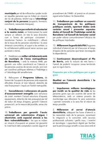 23
La Barcelona que funciona Fem-ho per BCN
municipals per tal de millorar-los i poder incidir
en aquelles persones que es troben en situació
de risc de pobresa, tendint cap a l’abordatge
conjunt de la persona (ocupació, formació,
conciliació, necessitats bàsiques).
6. Treballaremperenfortirelvoluntariat
a la nostra ciutat, on històricament ha estat
sempre un referent, en tota la seva diversitat,
com a forma de participar cívicament i
transformar l’entorn. La visibilització i difusió
de la tasca de les persones voluntàries i la seva
dimensió comunitària, el suport a les entitats i a
la col·laboració públic-social seran accions que
portarem a terme.
7. Establirem una millor col·laboració amb
els municipis de l’àrea metropolitana
de Barcelona, i amb la mateixa AMB, per
garantir una millor coordinació en l’atenció a
les persones usuàries de serveis socials, així com
per coordinar polítiques relatives a l’habitatge o
a l’abordatge del sensellarisme.
8. Reforçarem el Programa Làbora, de
foment de l’ocupació de persones amb especials
dificultats d’accés al món laboral, dotant-lo de
més finançament i impuls en l’àmbit metropolità.
9. Consolidarem i reforçarem els punts
d’assessorament energètic com estructura
de ciutat: mantenir l’actual estructura d’aquests
equipaments, dotar-los de més pressupost per tal
de reduir els temps d’espera, garantir l’atenció
presencial i, en la mesura del possible, sense cita
prèvia.
10. Treballarem per garantir l’accés
universal als subministres d’aigua i
electricitat, amb especial atenció a les
llars vulnerabilitzades i les que es troben
en situació d’ocupació en precari tot garantint
la instal·lació dels comptadors socials seguint el
procediment de l’AMB i el previst en el conveni
signat entre Endesa i la Generalitat.
11. Treballarem per realitzar un exercici
de transparència de les polítiques
publiques socials, aportant dades amb
caràcter anual i presentar aquestes
dades al Consell de l’habitatge social de
Barcelona i al Consell de benestar social
per poder valorar comunitàriament l’eficàcia de
les polítiques impulsades.
12. Millorarem lagestiódelsPIA(Programa
individual d’atenció) per tal d’escurçar el temps
d’espera de les persones que tenen reconeguda
la dependència.
13. Continuarem desenvolupant el Pla
de Barris, amb la inclusió de més barris i
l’estudi de poder-hi incoporar zones territorials
que no siguin barris.
Propostes per a les polítiques per a gent
gran
Qualitat en l’atenció domiciliària i la
teleassistència
1. Impulsarem millores tecnològiques
per incidir en la qualitat de vida de les
persones grans que són usuàries del servei de
teleassistència, amb un sistema proactiu de
monitoratge que afavoreixi la seva autonomia
i permeti romandre a la seva llar el màxim de
temps possible.
2. Millorarem el servei d’atenció
domiciliària, adequant les hores d’atenció a
les necessitats reals de la persona, accentuant
la integració a la comunitat, amb recursos
professionals suficients i perfils nous, i invertint
en tecnologia i capacitació digital per facilitar
que la persona pugui envellir a casa seva amb el
 